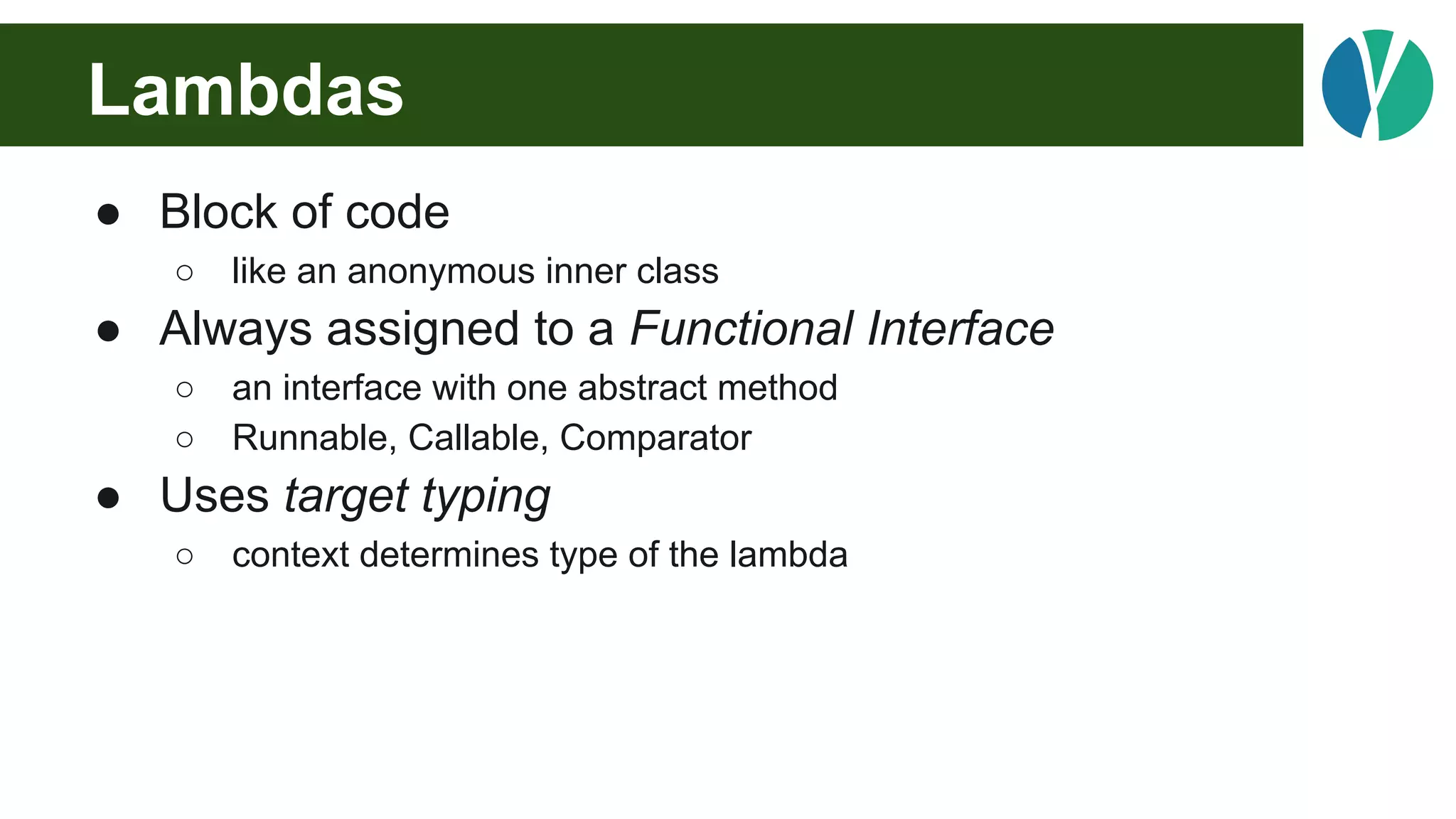 Lambdas
● Block of code
○ like an anonymous inner class
● Always assigned to a Functional Interface
○ an interface with one abstract method
○ Runnable, Callable, Comparator
● Uses target typing
○ context determines type of the lambda
 