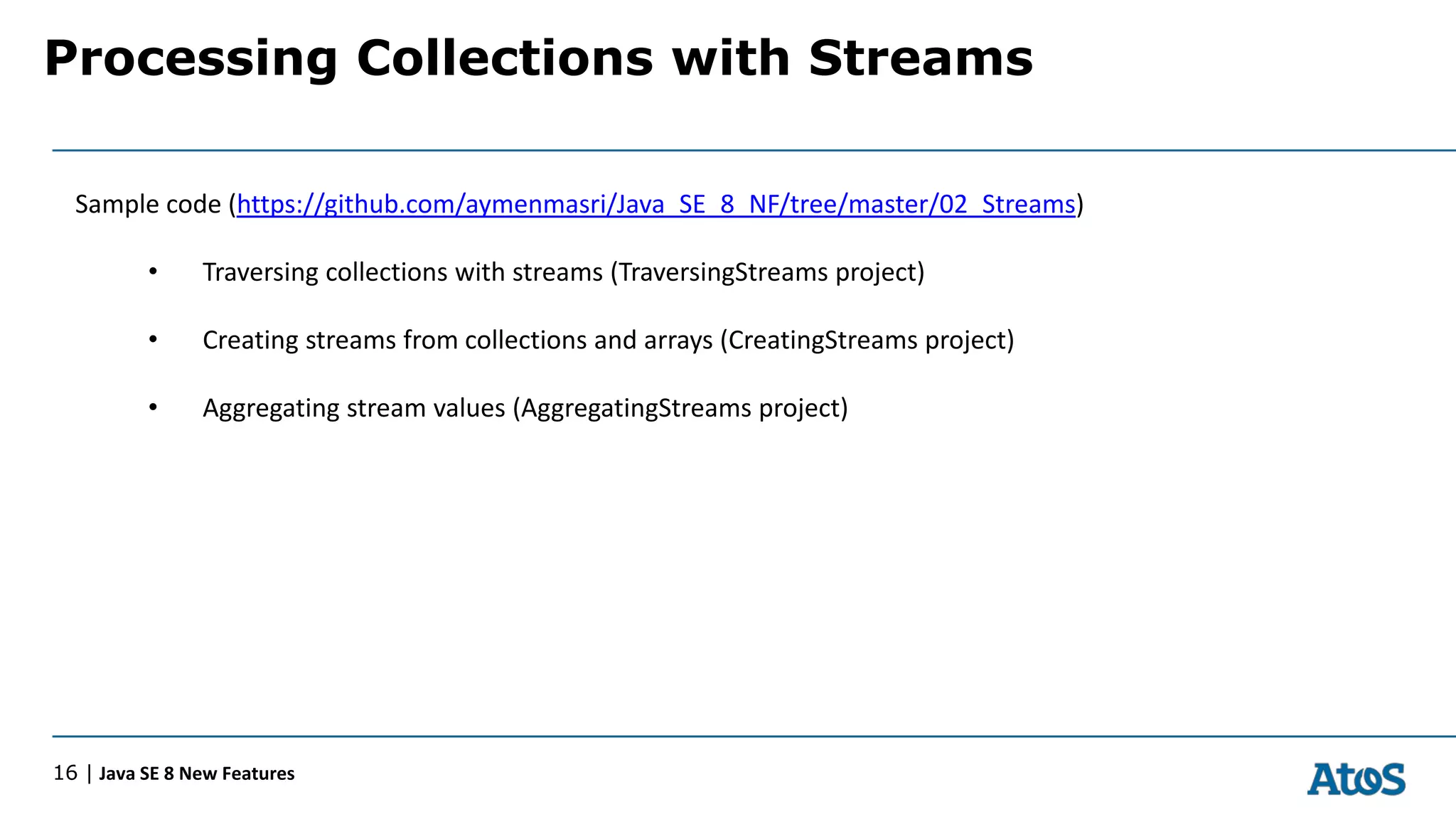 Processing Collections with Streams
16 | Java SE 8 New Features
Sample code (https://github.com/aymenmasri/Java_SE_8_NF/tree/master/02_Streams)
• Traversing collections with streams (TraversingStreams project)
• Creating streams from collections and arrays (CreatingStreams project)
• Aggregating stream values (AggregatingStreams project)
 