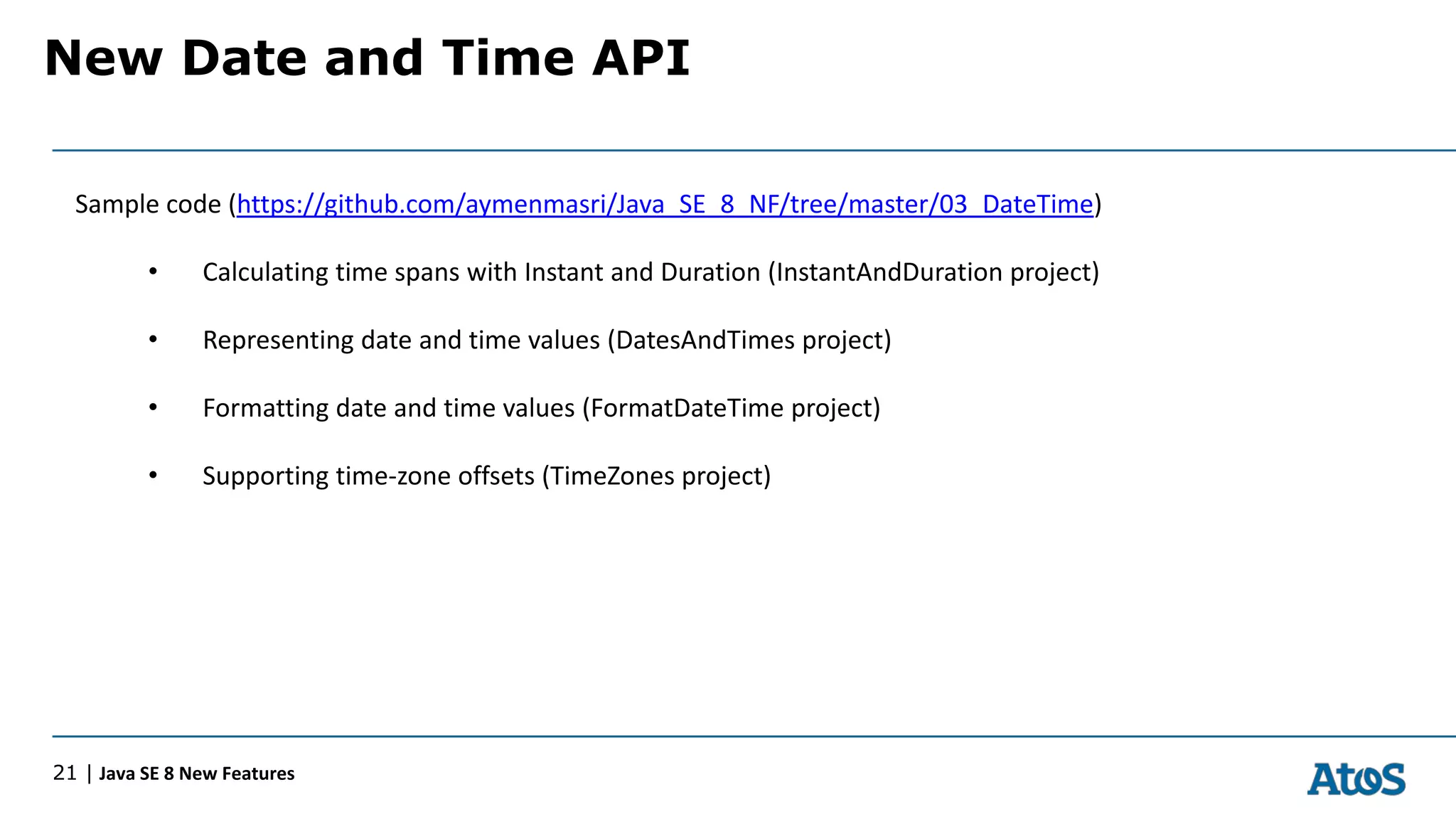 New Date and Time API
21 | Java SE 8 New Features
Sample code (https://github.com/aymenmasri/Java_SE_8_NF/tree/master/03_DateTime)
• Calculating time spans with Instant and Duration (InstantAndDuration project)
• Representing date and time values (DatesAndTimes project)
• Formatting date and time values (FormatDateTime project)
• Supporting time-zone offsets (TimeZones project)
 