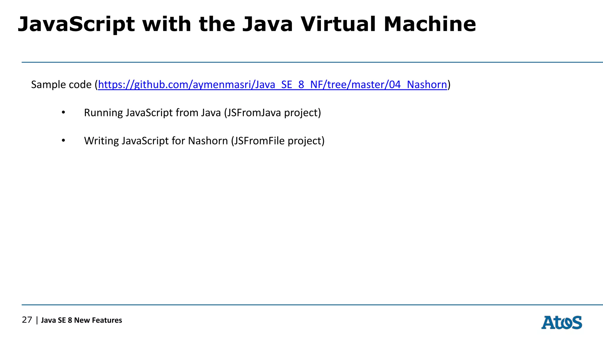 JavaScript with the Java Virtual Machine
27 | Java SE 8 New Features
Sample code (https://github.com/aymenmasri/Java_SE_8_NF/tree/master/04_Nashorn)
• Running JavaScript from Java (JSFromJava project)
• Writing JavaScript for Nashorn (JSFromFile project)
 