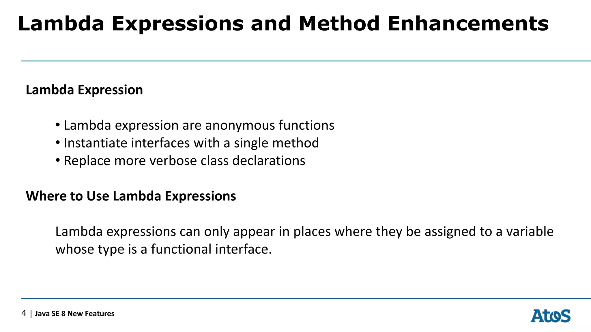 Lambda Expressions and Method Enhancements
4 | Java SE 8 New Features
Lambda Expression
• Lambda expression are anonymous functions
• Instantiate interfaces with a single method
• Replace more verbose class declarations
Where to Use Lambda Expressions
Lambda expressions can only appear in places where they be assigned to a variable
whose type is a functional interface.
 