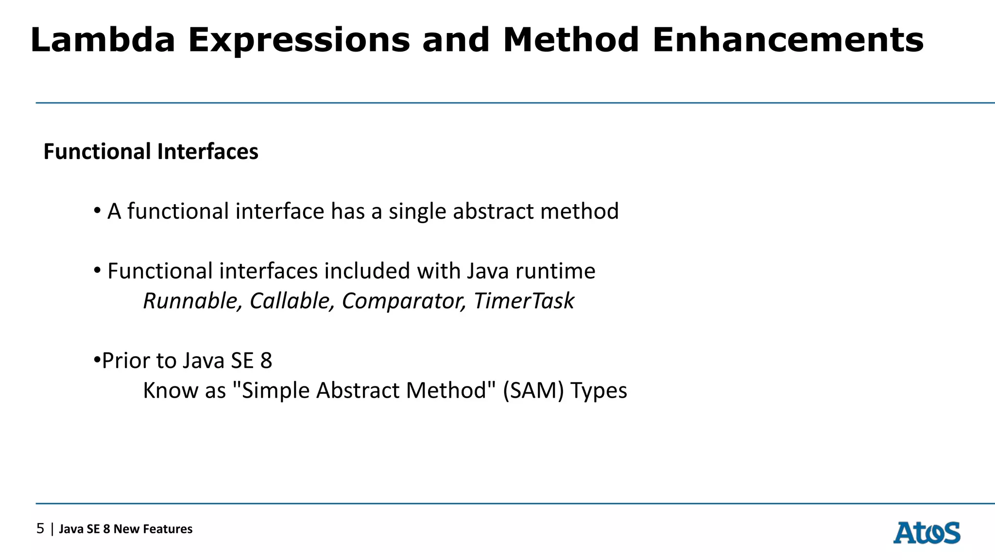 Lambda Expressions and Method Enhancements
5 | Java SE 8 New Features
Functional Interfaces
• A functional interface has a single abstract method
• Functional interfaces included with Java runtime
Runnable, Callable, Comparator, TimerTask
•Prior to Java SE 8
Know as "Simple Abstract Method" (SAM) Types
 