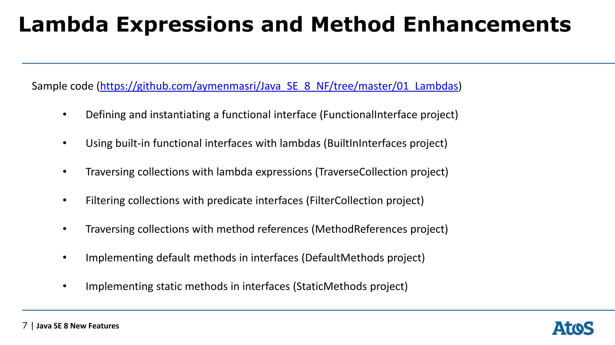 Lambda Expressions and Method Enhancements
7 | Java SE 8 New Features
Sample code (https://github.com/aymenmasri/Java_SE_8_NF/tree/master/01_Lambdas)
• Defining and instantiating a functional interface (FunctionalInterface project)
• Using built-in functional interfaces with lambdas (BuiltInInterfaces project)
• Traversing collections with lambda expressions (TraverseCollection project)
• Filtering collections with predicate interfaces (FilterCollection project)
• Traversing collections with method references (MethodReferences project)
• Implementing default methods in interfaces (DefaultMethods project)
• Implementing static methods in interfaces (StaticMethods project)
 
