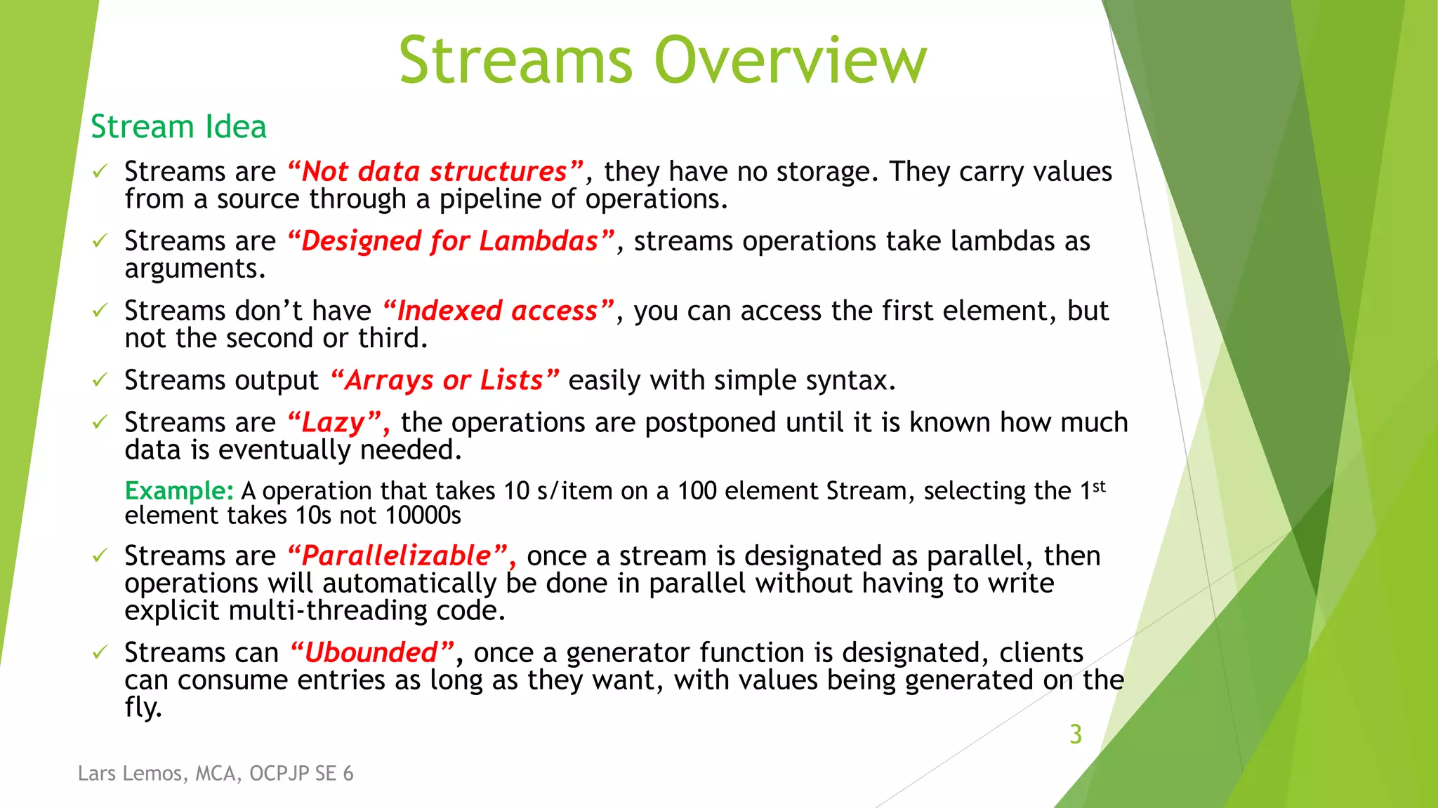 Streams Overview
Stream Idea
 Streams are “Not data structures”, they have no storage. They carry values
from a source through a pipeline of operations.
 Streams are “Designed for Lambdas”, streams operations take lambdas as
arguments.
 Streams don’t have “Indexed access”, you can access the first element, but
not the second or third.
 Streams output “Arrays or Lists” easily with simple syntax.
 Streams are “Lazy”, the operations are postponed until it is known how much
data is eventually needed.
Example: A operation that takes 10 s/item on a 100 element Stream, selecting the 1st
element takes 10s not 10000s
 Streams are “Parallelizable”, once a stream is designated as parallel, then
operations will automatically be done in parallel without having to write
explicit multi-threading code.
 Streams can “Ubounded”, once a generator function is designated, clients
can consume entries as long as they want, with values being generated on the
fly.
3
Lars Lemos, MCA, OCPJP SE 6
 