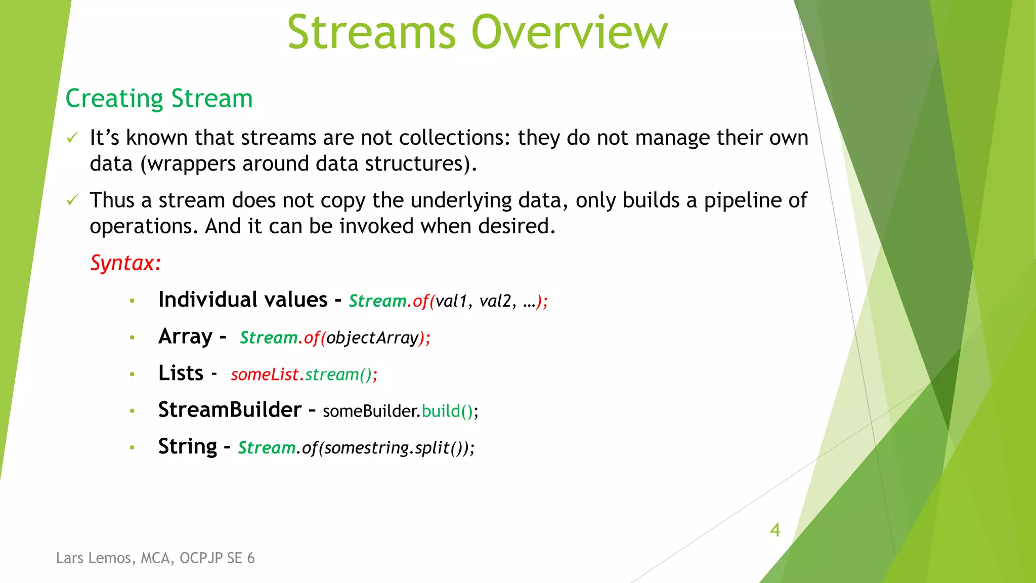 Streams Overview
Creating Stream
 It’s known that streams are not collections: they do not manage their own
data (wrappers around data structures).
 Thus a stream does not copy the underlying data, only builds a pipeline of
operations. And it can be invoked when desired.
Syntax:
• Individual values - Stream.of(val1, val2, …);
• Array - Stream.of(objectArray);
• Lists - someList.stream();
• StreamBuilder – someBuilder.build();
• String - Stream.of(somestring.split());
4
Lars Lemos, MCA, OCPJP SE 6
 