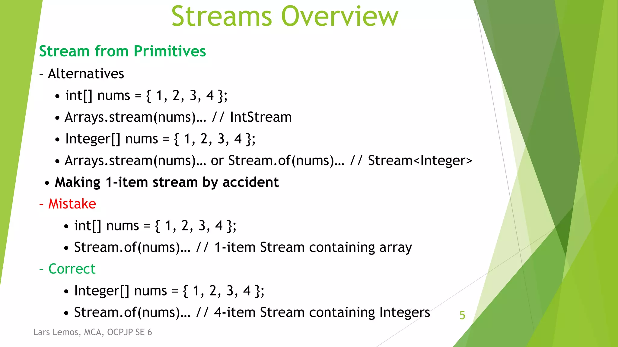 Streams Overview
Stream from Primitives
– Alternatives
• int[] nums = { 1, 2, 3, 4 };
• Arrays.stream(nums)… // IntStream
• Integer[] nums = { 1, 2, 3, 4 };
• Arrays.stream(nums)… or Stream.of(nums)… // Stream<Integer>
• Making 1-item stream by accident
– Mistake
• int[] nums = { 1, 2, 3, 4 };
• Stream.of(nums)… // 1-item Stream containing array
– Correct
• Integer[] nums = { 1, 2, 3, 4 };
• Stream.of(nums)… // 4-item Stream containing Integers 5
Lars Lemos, MCA, OCPJP SE 6
 