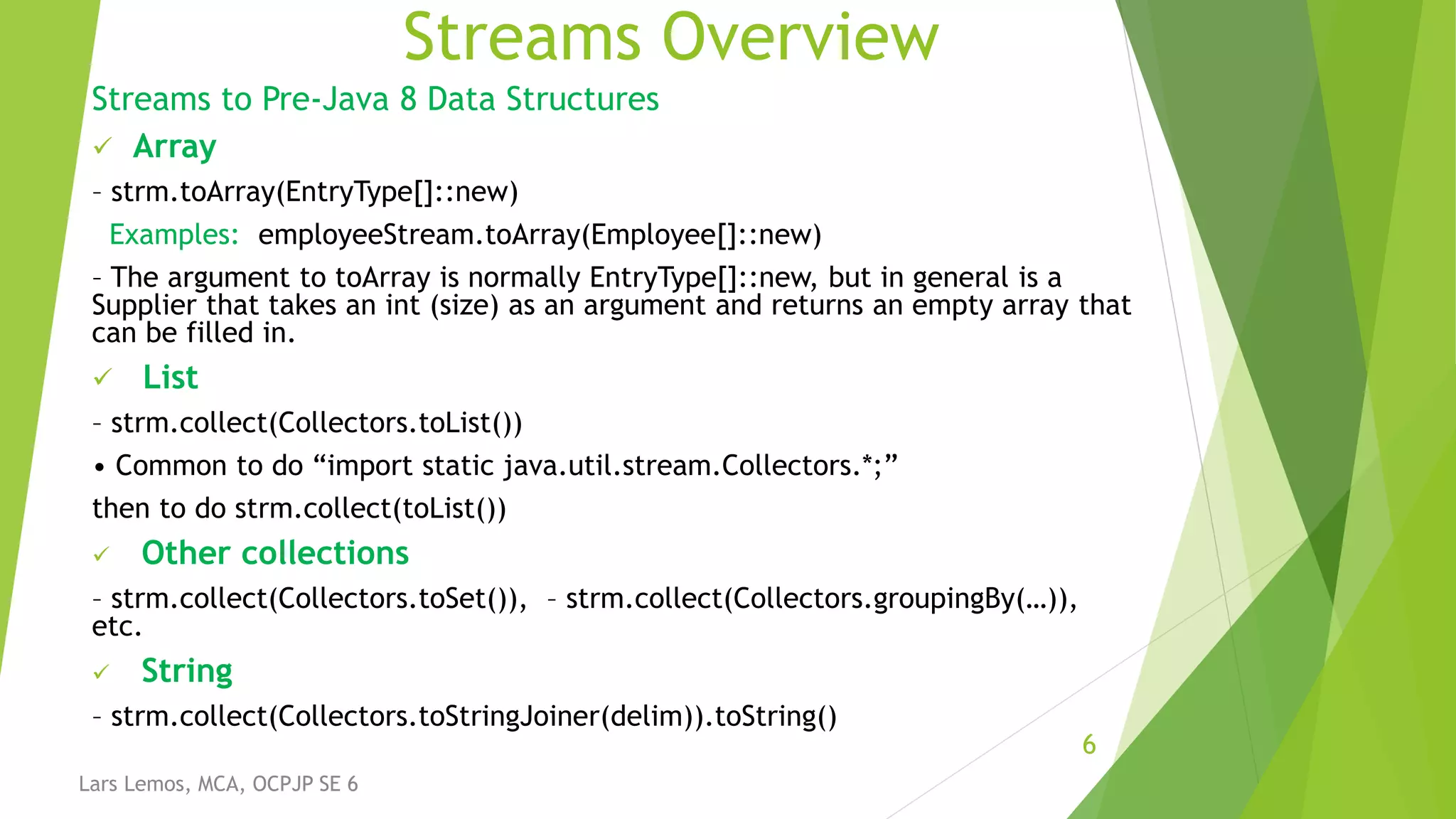 Streams Overview
Streams to Pre-Java 8 Data Structures
 Array
– strm.toArray(EntryType[]::new)
Examples: employeeStream.toArray(Employee[]::new)
– The argument to toArray is normally EntryType[]::new, but in general is a
Supplier that takes an int (size) as an argument and returns an empty array that
can be filled in.
 List
– strm.collect(Collectors.toList())
• Common to do “import static java.util.stream.Collectors.*;”
then to do strm.collect(toList())
 Other collections
– strm.collect(Collectors.toSet()), – strm.collect(Collectors.groupingBy(…)),
etc.
 String
– strm.collect(Collectors.toStringJoiner(delim)).toString()
6
Lars Lemos, MCA, OCPJP SE 6
 