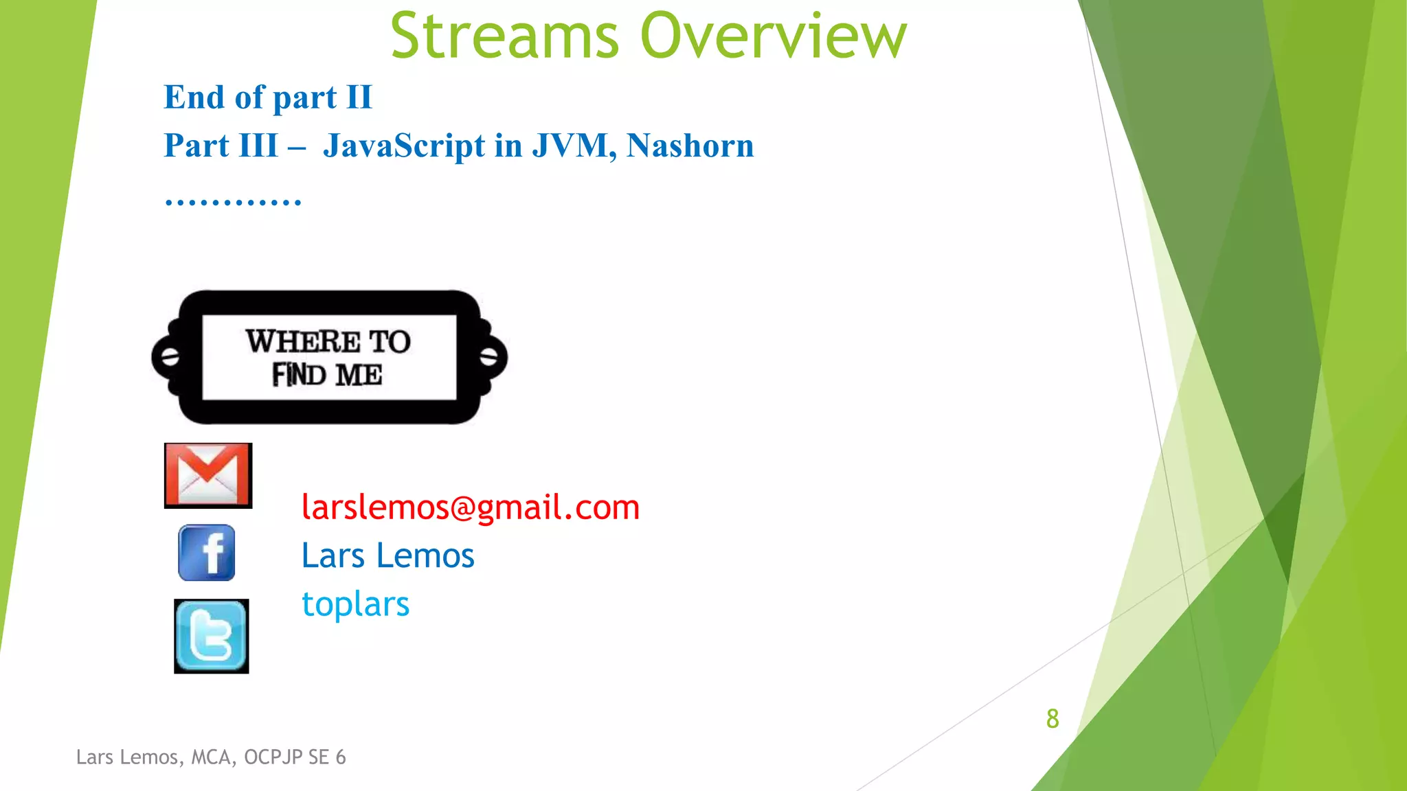 Streams Overview
8
Lars Lemos, MCA, OCPJP SE 6
End of part II
Part III – JavaScript in JVM, Nashorn
…………
larslemos@gmail.com
Lars Lemos
toplars
 