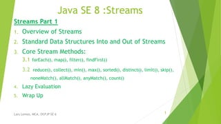 Java SE 8 :Streams
Streams Part 1
1. Overview of Streams
2. Standard Data Structures Into and Out of Streams
3. Core Stream Methods:
3.1 forEach(), map(), filter(), findFirst()
3.2 reduce(), collect(), min(), max(), sorted(), distinct(), limit(), skip(),
noneMatch(), allMatch(), anyMatch(), count()
4. Lazy Evaluation
5. Wrap Up
1Lars Lemos, MCA, OCPJP SE 6
 