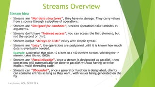 Streams Overview
Stream Idea
 Streams are “Not data structures”, they have no storage. They carry values
from a source through a pipeline of operations.
 Streams are “Designed for Lambdas”, streams operations take lambdas as
arguments.
 Streams don’t have “Indexed access”, you can access the first element, but
not the second or third.
 Streams output “Arrays or Lists” easily with simple syntax.
 Streams are “Lazy”, the operations are postponed until it is known how much
data is eventually needed.
Example: A operation that takes 10 s/item on a 100 element Stream, selecting the 1st
element takes 10s not 10000s
 Streams are “Parallelizable”, once a stream is designated as parallel, then
operations will automatically be done in parallel without having to write
explicit multi-threading code.
 Streams can “Ubounded”, once a generator function is designated, clients
can consume entries as long as they want, with values being generated on the
fly.
3
Lars Lemos, MCA, OCPJP SE 6
 
