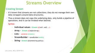 Streams Overview
Creating Stream
 It’s known that streams are not collections: they do not manage their own
data (wrappers around data structures).
 Thus a stream does not copy the underlying data, only builds a pipeline of
operations. And it can be invoked when desired.
Syntax:
• Individual values - Stream.of(val1, val2, …);
• Array - Stream.of(objectArray);
• Lists - someList.stream();
• StreamBuilder – someBuilder.build();
• String - Stream.of(somestring.split());
4
Lars Lemos, MCA, OCPJP SE 6
 