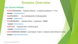Streams Overview
Core Streams Methods
 forEach(Consumer) : employees.forEach(e -> e.setSalary(e.getSalary() * 11/10))
Example: forEachExamples();
 map(Function) : ids.map(EmployeeUtils::findEmployeeById)
Example: mapExamples()
 filter(Predicate) : employees.filter(e -> e.getSalary() > 500000)
Example: filterExamples();
 findFirst() : employees.filter(…).findFirst().get()
Example: combinedExamples();
 collect(Collectors.toList()) : List<Employee> empList = employees.collect(Collectors.toList());
Example: lazyEvaluationExample();
7
Lars Lemos, MCA, OCPJP SE 6
 