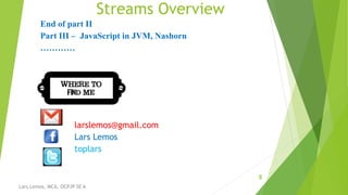 Streams Overview
8
Lars Lemos, MCA, OCPJP SE 6
End of part II
Part III – JavaScript in JVM, Nashorn
…………
larslemos@gmail.com
Lars Lemos
toplars
 