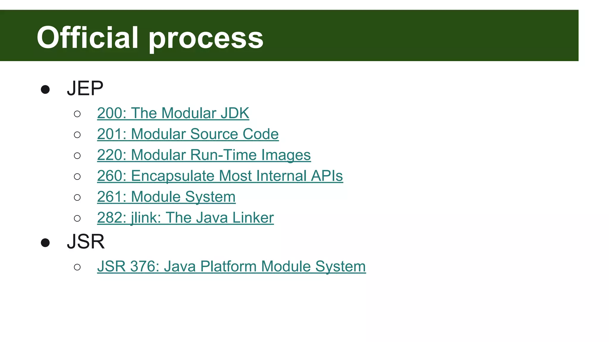 Official process ● JEP ○ 200: The Modular JDK ○ 201: Modular Source Code ○ 220: Modular Run-Time Images ○ 260: Encapsulate Most Internal APIs ○ 261: Module System ○ 282: jlink: The Java Linker ● JSR ○ JSR 376: Java Platform Module System 