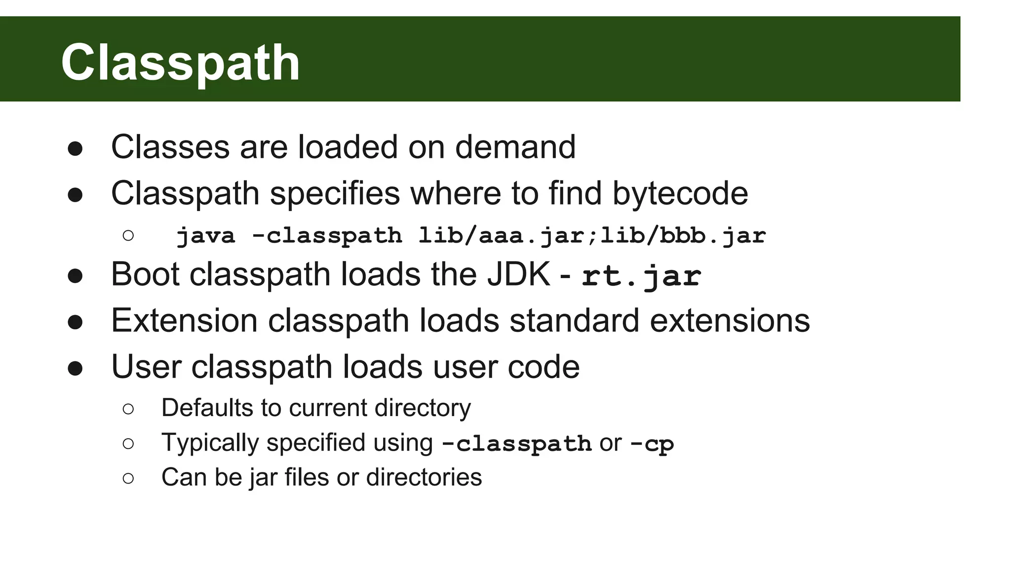 Classpath ● Classes are loaded on demand ● Classpath specifies where to find bytecode ○ java -classpath lib/aaa.jar;lib/bbb.jar ● Boot classpath loads the JDK - rt.jar ● Extension classpath loads standard extensions ● User classpath loads user code ○ Defaults to current directory ○ Typically specified using -classpath or -cp ○ Can be jar files or directories 