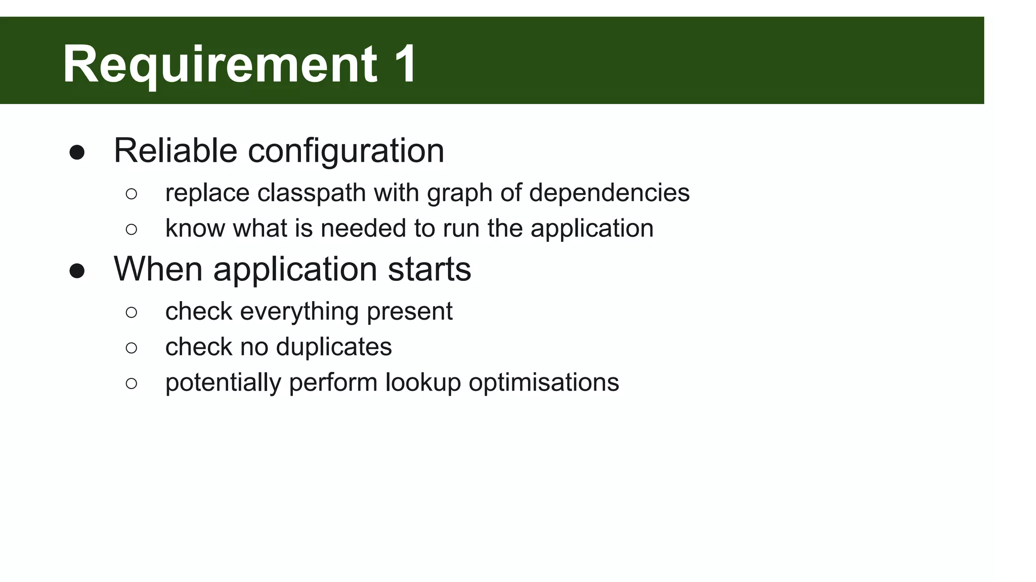 Requirement 1 ● Reliable configuration ○ replace classpath with graph of dependencies ○ know what is needed to run the application ● When application starts ○ check everything present ○ check no duplicates ○ potentially perform lookup optimisations 