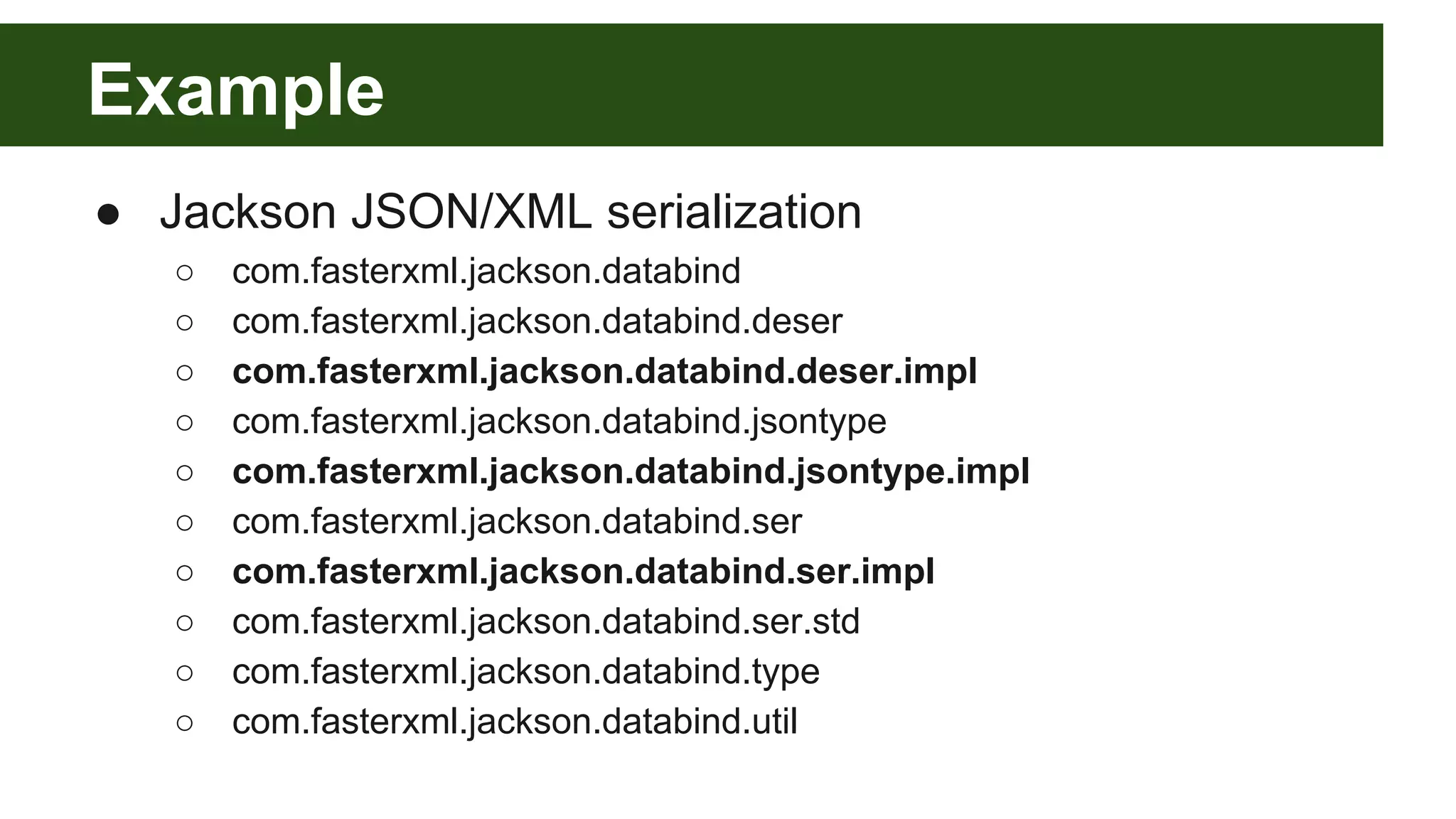 Example ● Jackson JSON/XML serialization ○ com.fasterxml.jackson.databind ○ com.fasterxml.jackson.databind.deser ○ com.fasterxml.jackson.databind.deser.impl ○ com.fasterxml.jackson.databind.jsontype ○ com.fasterxml.jackson.databind.jsontype.impl ○ com.fasterxml.jackson.databind.ser ○ com.fasterxml.jackson.databind.ser.impl ○ com.fasterxml.jackson.databind.ser.std ○ com.fasterxml.jackson.databind.type ○ com.fasterxml.jackson.databind.util 