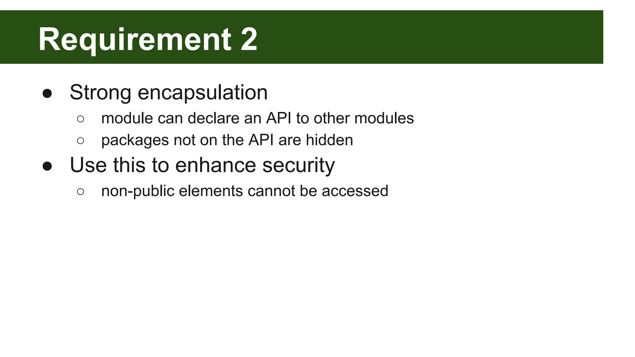 Requirement 2 ● Strong encapsulation ○ module can declare an API to other modules ○ packages not on the API are hidden ● Use this to enhance security ○ non-public elements cannot be accessed 