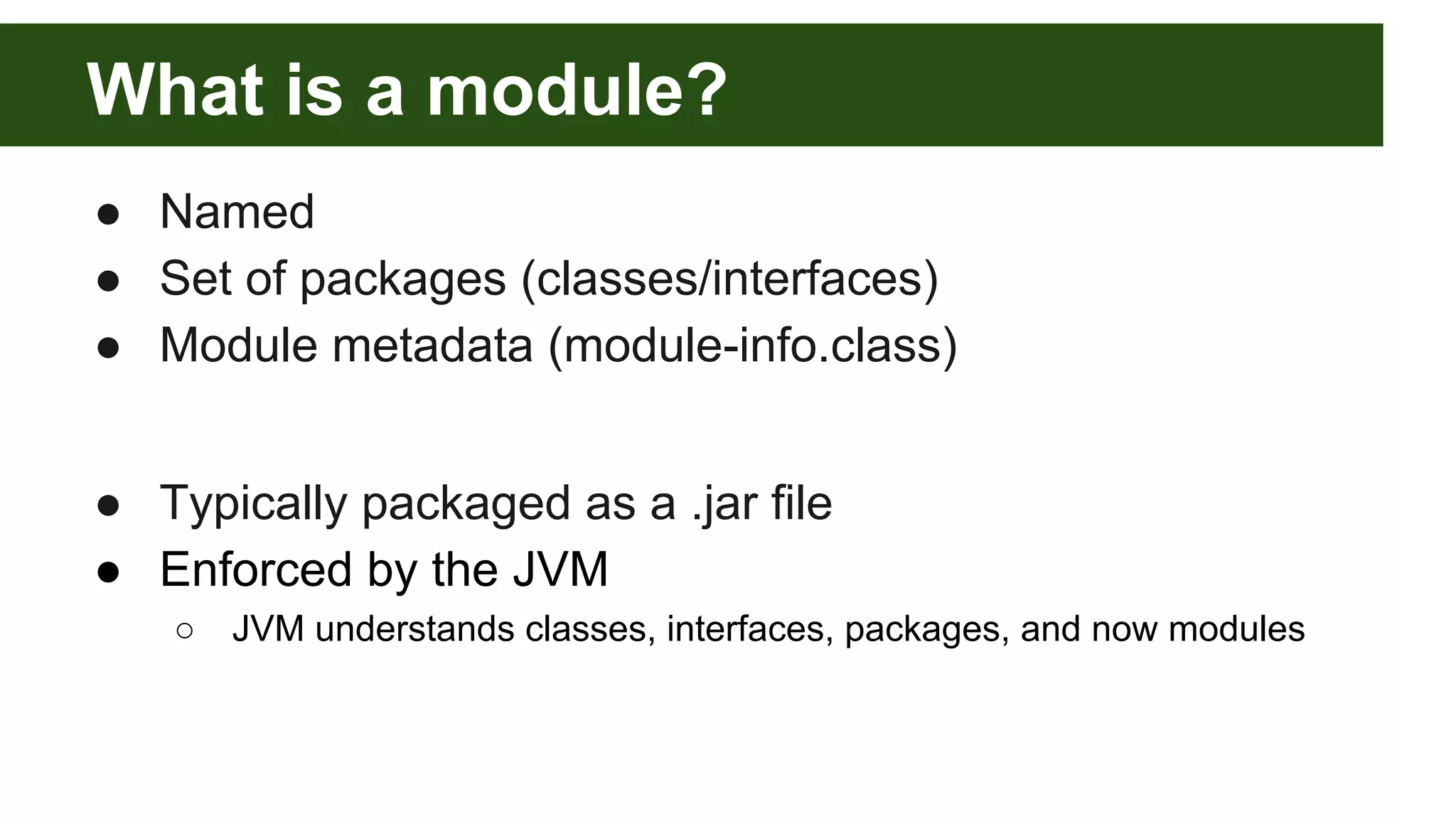 What is a module? ● Named ● Set of packages (classes/interfaces) ● Module metadata (module-info.class) ● Typically packaged as a .jar file ● Enforced by the JVM ○ JVM understands classes, interfaces, packages, and now modules 