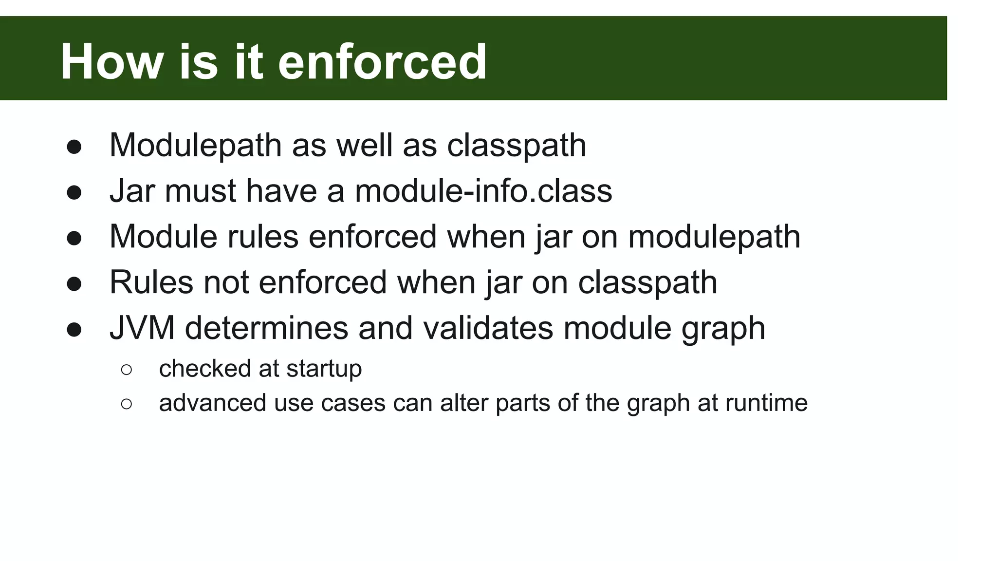 How is it enforced ● Modulepath as well as classpath ● Jar must have a module-info.class ● Module rules enforced when jar on modulepath ● Rules not enforced when jar on classpath ● JVM determines and validates module graph ○ checked at startup ○ advanced use cases can alter parts of the graph at runtime 