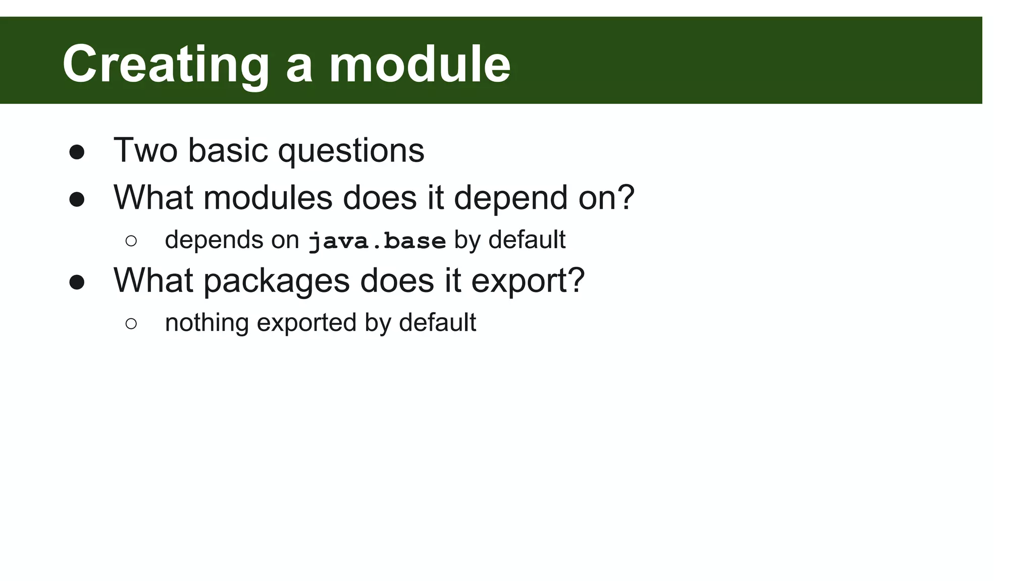 Creating a module ● Two basic questions ● What modules does it depend on? ○ depends on java.base by default ● What packages does it export? ○ nothing exported by default 