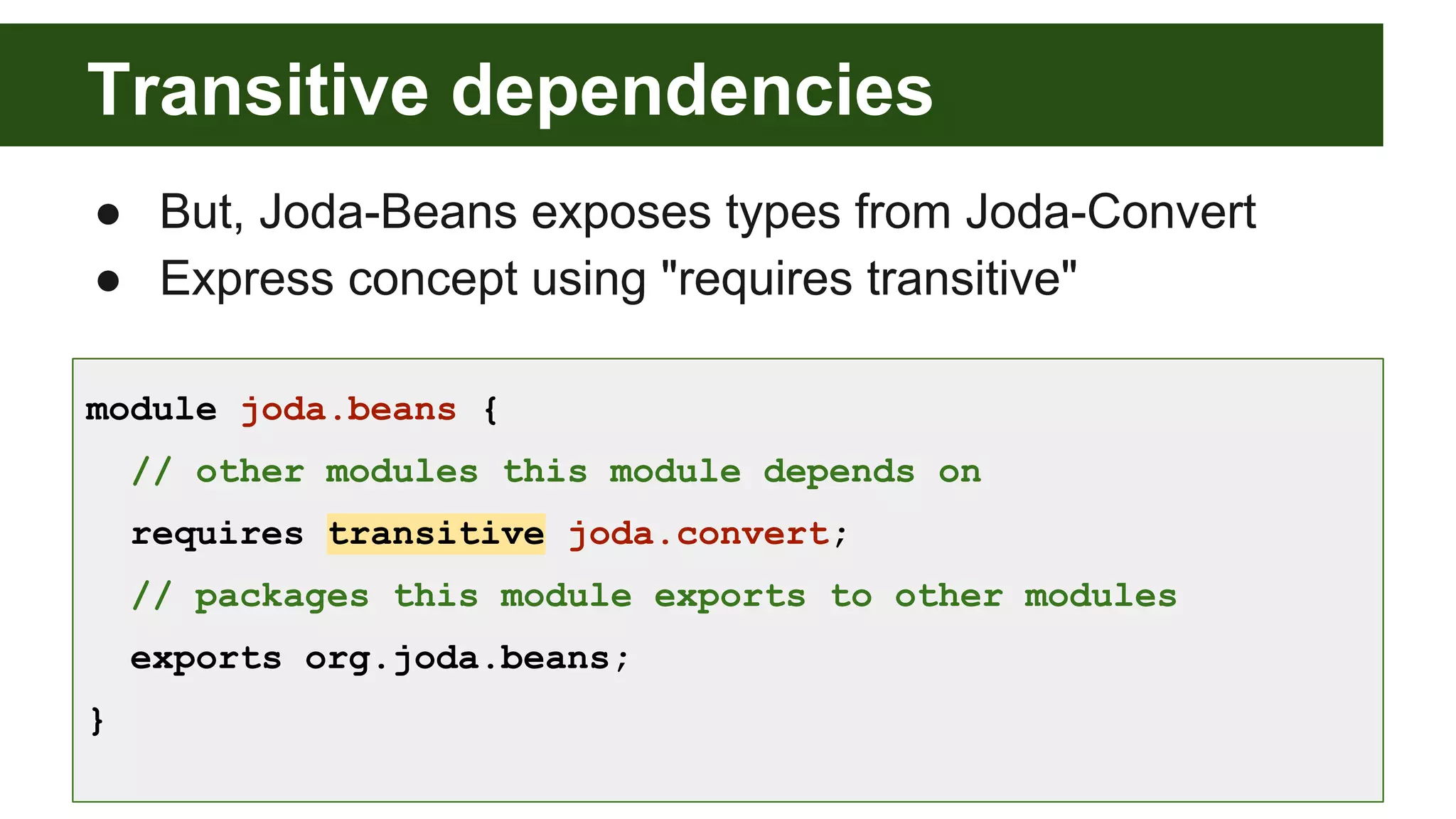 Transitive dependencies ● But, Joda-Beans exposes types from Joda-Convert ● Express concept using "requires transitive" module joda.beans { // other modules this module depends on requires transitive joda.convert; // packages this module exports to other modules exports org.joda.beans; } 