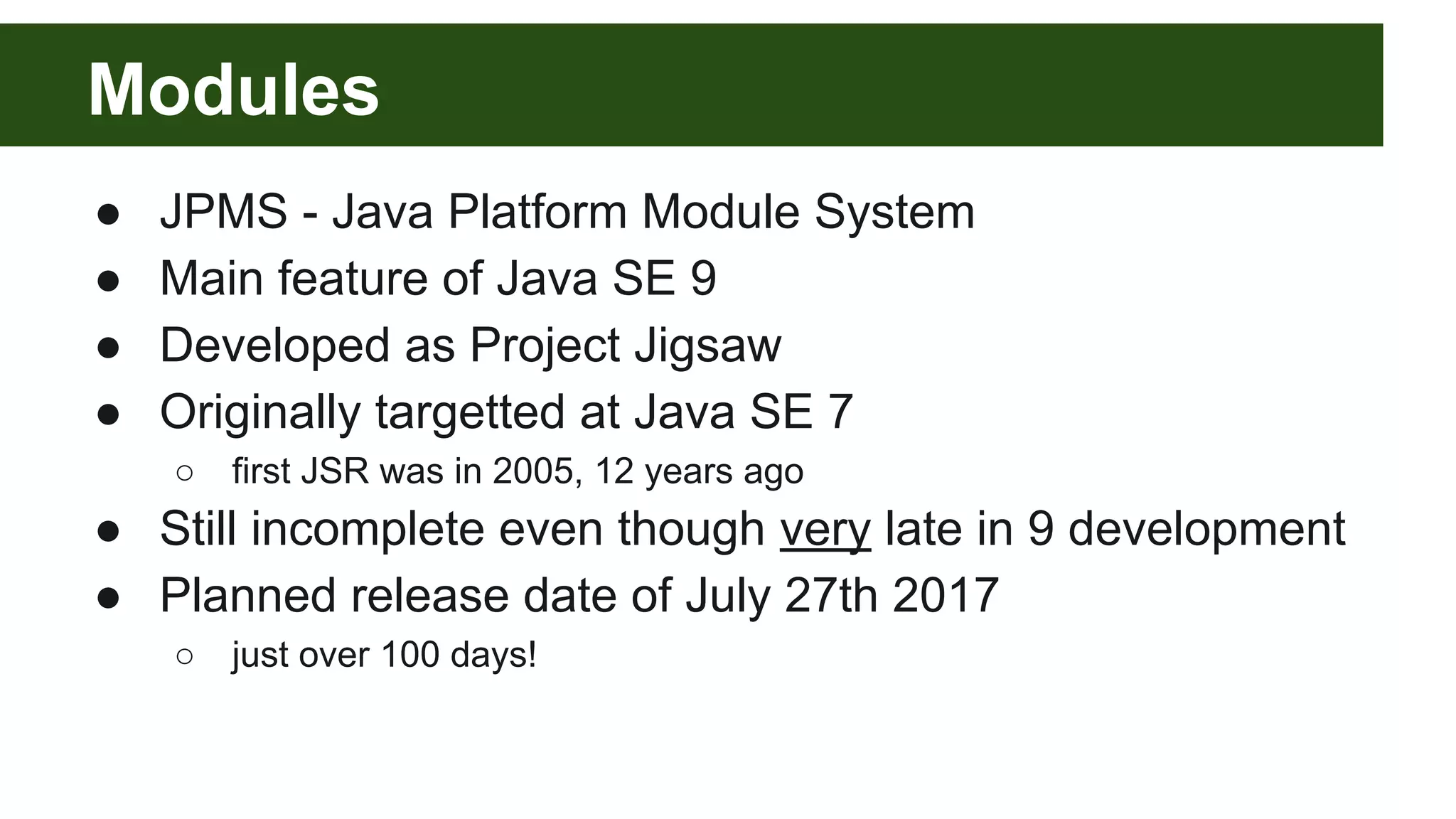 Modules ● JPMS - Java Platform Module System ● Main feature of Java SE 9 ● Developed as Project Jigsaw ● Originally targetted at Java SE 7 ○ first JSR was in 2005, 12 years ago ● Still incomplete even though very late in 9 development ● Planned release date of July 27th 2017 ○ just over 100 days! 