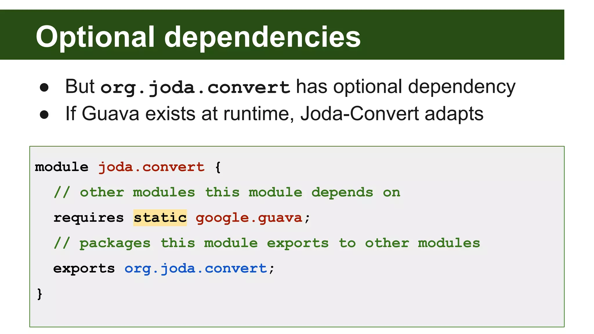 Optional dependencies ● But org.joda.convert has optional dependency ● If Guava exists at runtime, Joda-Convert adapts module joda.convert { // other modules this module depends on requires static google.guava; // packages this module exports to other modules exports org.joda.convert; } 