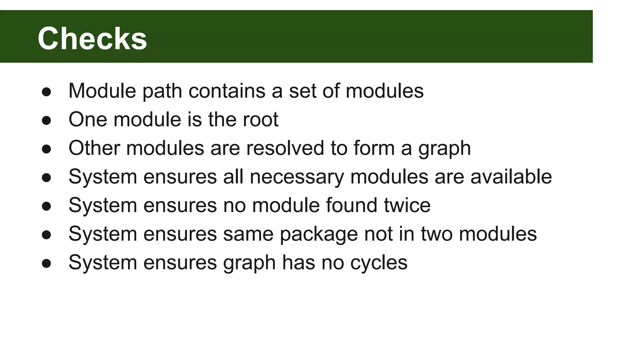 Checks ● Module path contains a set of modules ● One module is the root ● Other modules are resolved to form a graph ● System ensures all necessary modules are available ● System ensures no module found twice ● System ensures same package not in two modules ● System ensures graph has no cycles 