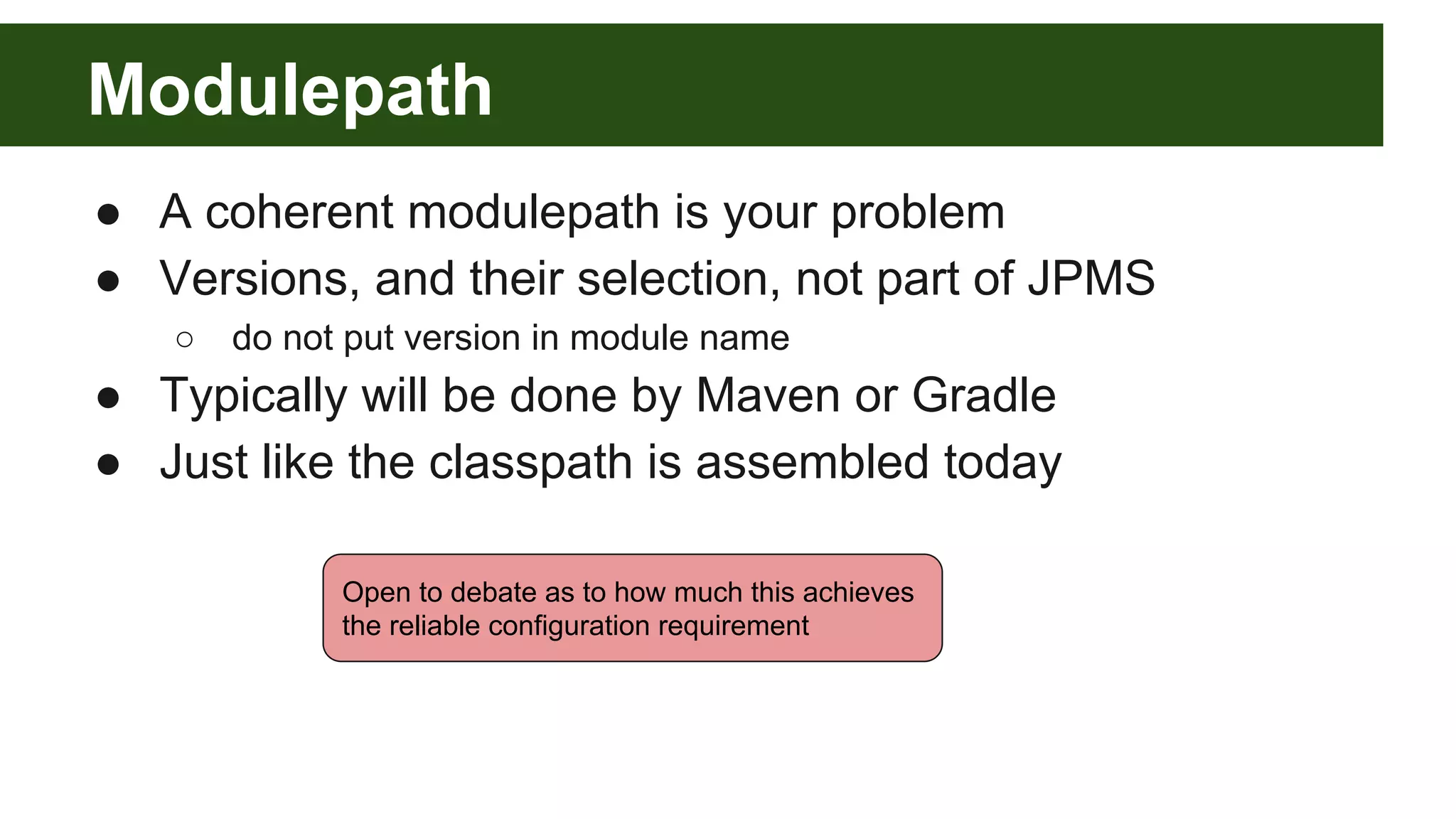 Modulepath ● A coherent modulepath is your problem ● Versions, and their selection, not part of JPMS ○ do not put version in module name ● Typically will be done by Maven or Gradle ● Just like the classpath is assembled today Open to debate as to how much this achieves the reliable configuration requirement 
