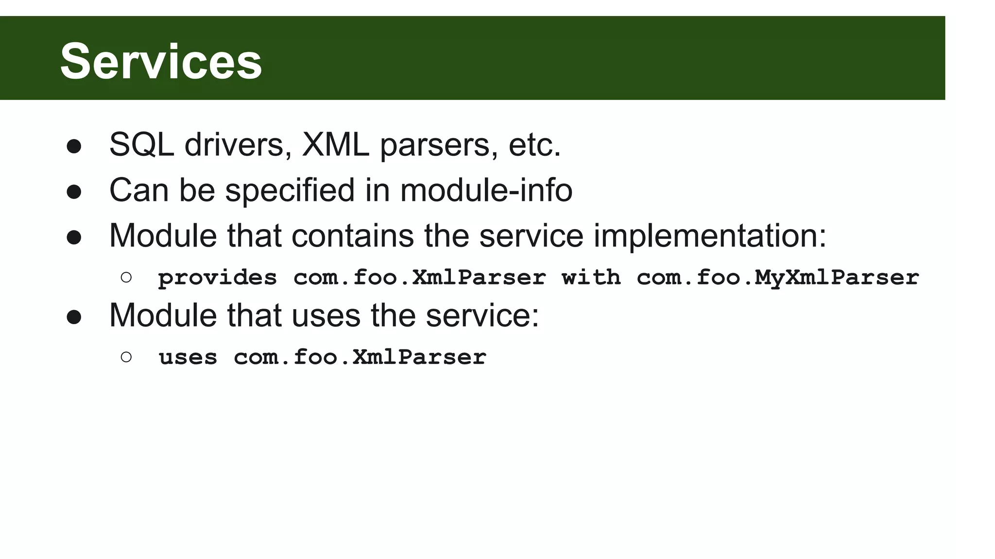 Services ● SQL drivers, XML parsers, etc. ● Can be specified in module-info ● Module that contains the service implementation: ○ provides com.foo.XmlParser with com.foo.MyXmlParser ● Module that uses the service: ○ uses com.foo.XmlParser 