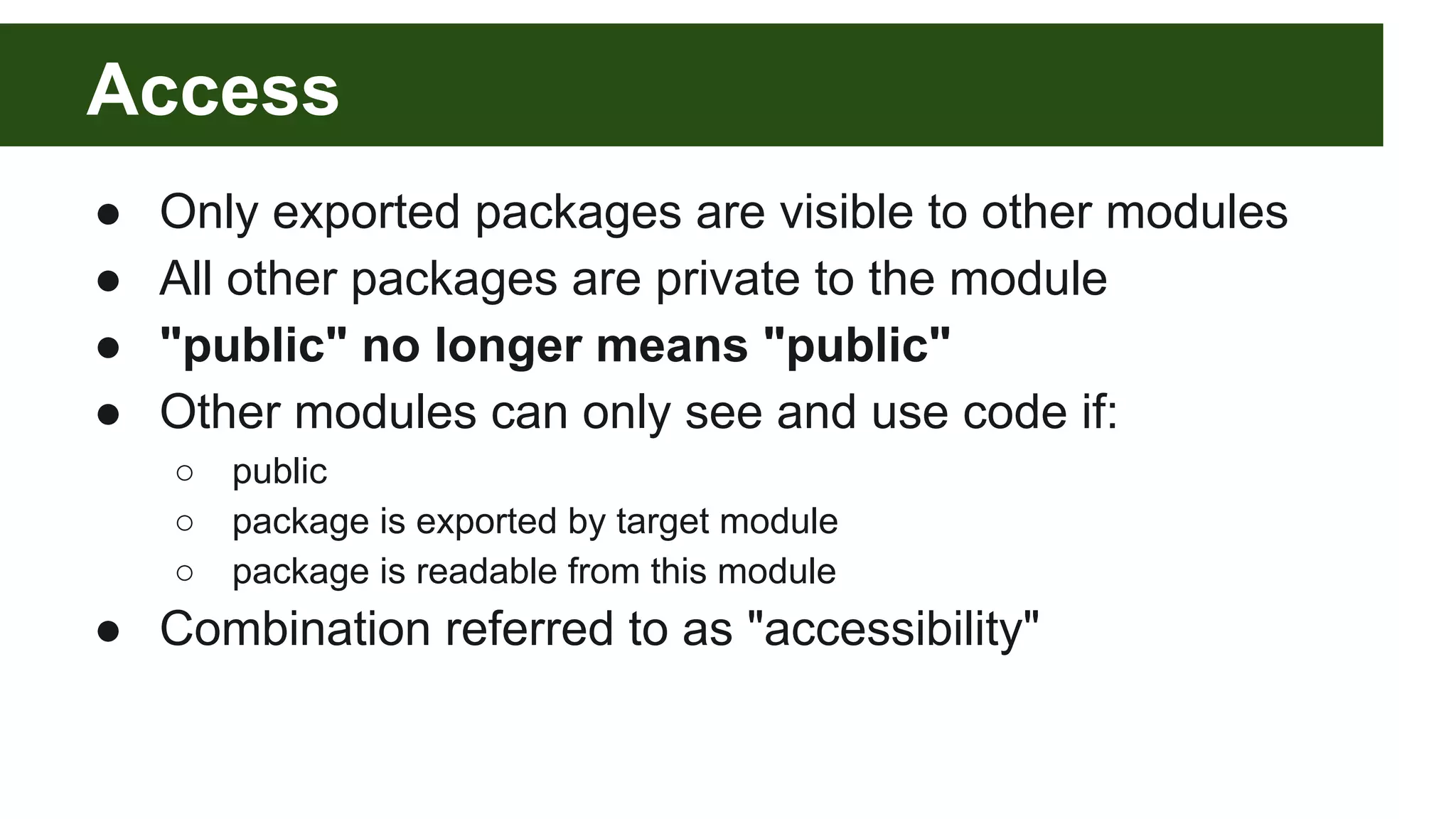 Access ● Only exported packages are visible to other modules ● All other packages are private to the module ● "public" no longer means "public" ● Other modules can only see and use code if: ○ public ○ package is exported by target module ○ package is readable from this module ● Combination referred to as "accessibility" 