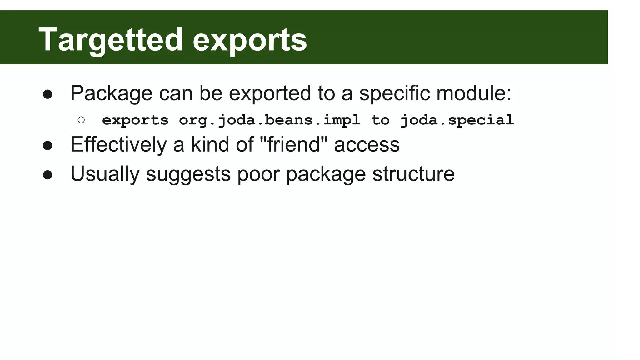 Targetted exports ● Package can be exported to a specific module: ○ exports org.joda.beans.impl to joda.special ● Effectively a kind of "friend" access ● Usually suggests poor package structure 