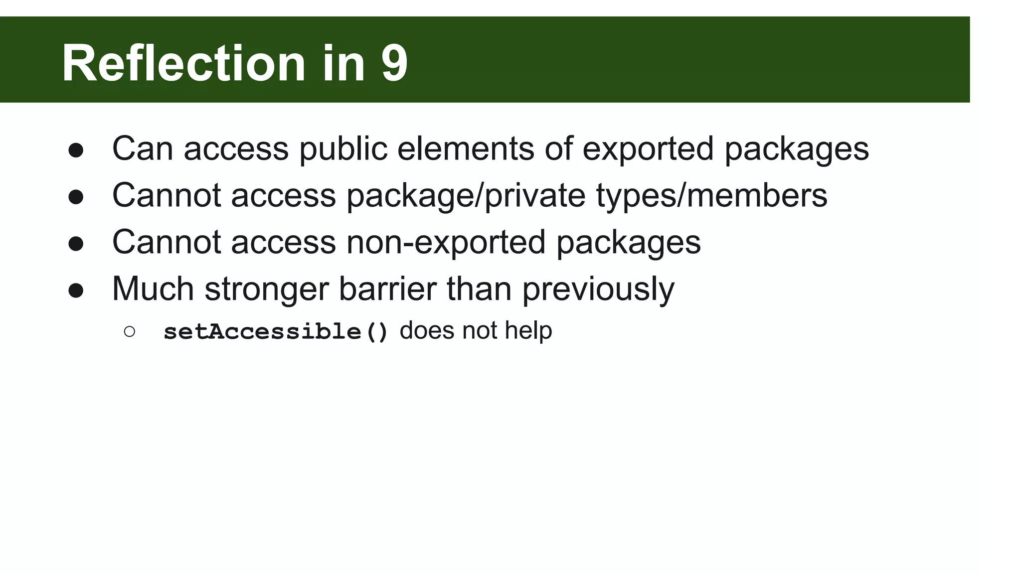 Reflection in 9 ● Can access public elements of exported packages ● Cannot access package/private types/members ● Cannot access non-exported packages ● Much stronger barrier than previously ○ setAccessible() does not help 