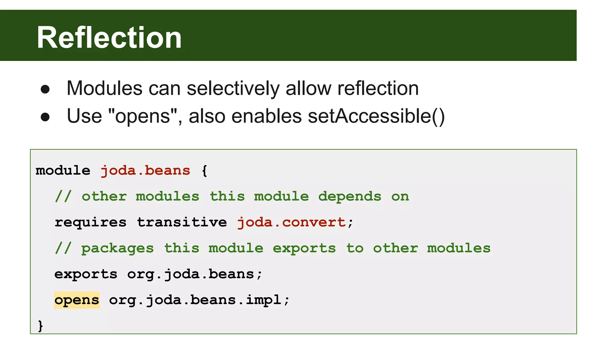 Reflection module joda.beans { // other modules this module depends on requires transitive joda.convert; // packages this module exports to other modules exports org.joda.beans; opens org.joda.beans.impl; } ● Modules can selectively allow reflection ● Use "opens", also enables setAccessible() 