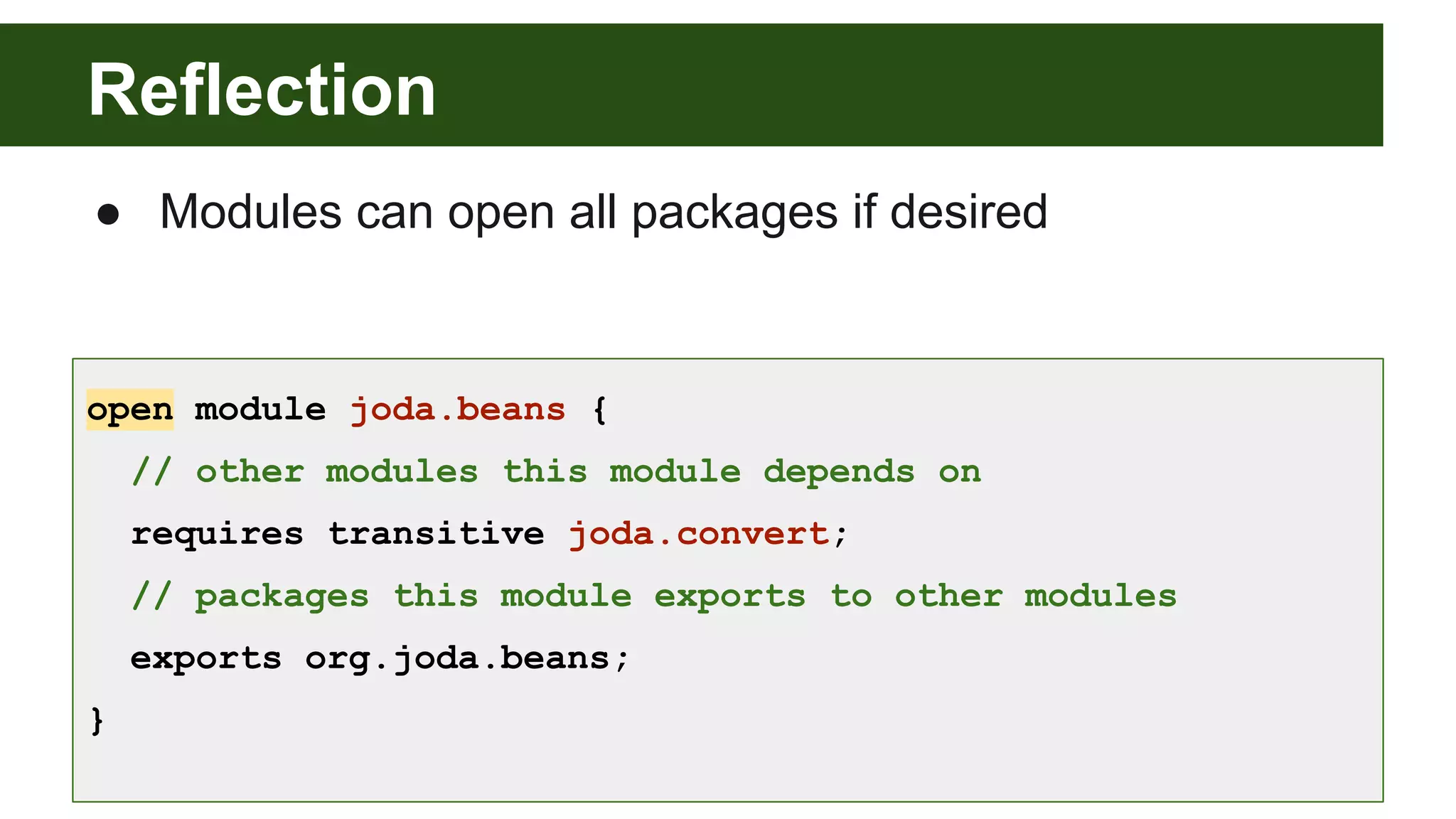 Reflection open module joda.beans { // other modules this module depends on requires transitive joda.convert; // packages this module exports to other modules exports org.joda.beans; } ● Modules can open all packages if desired 