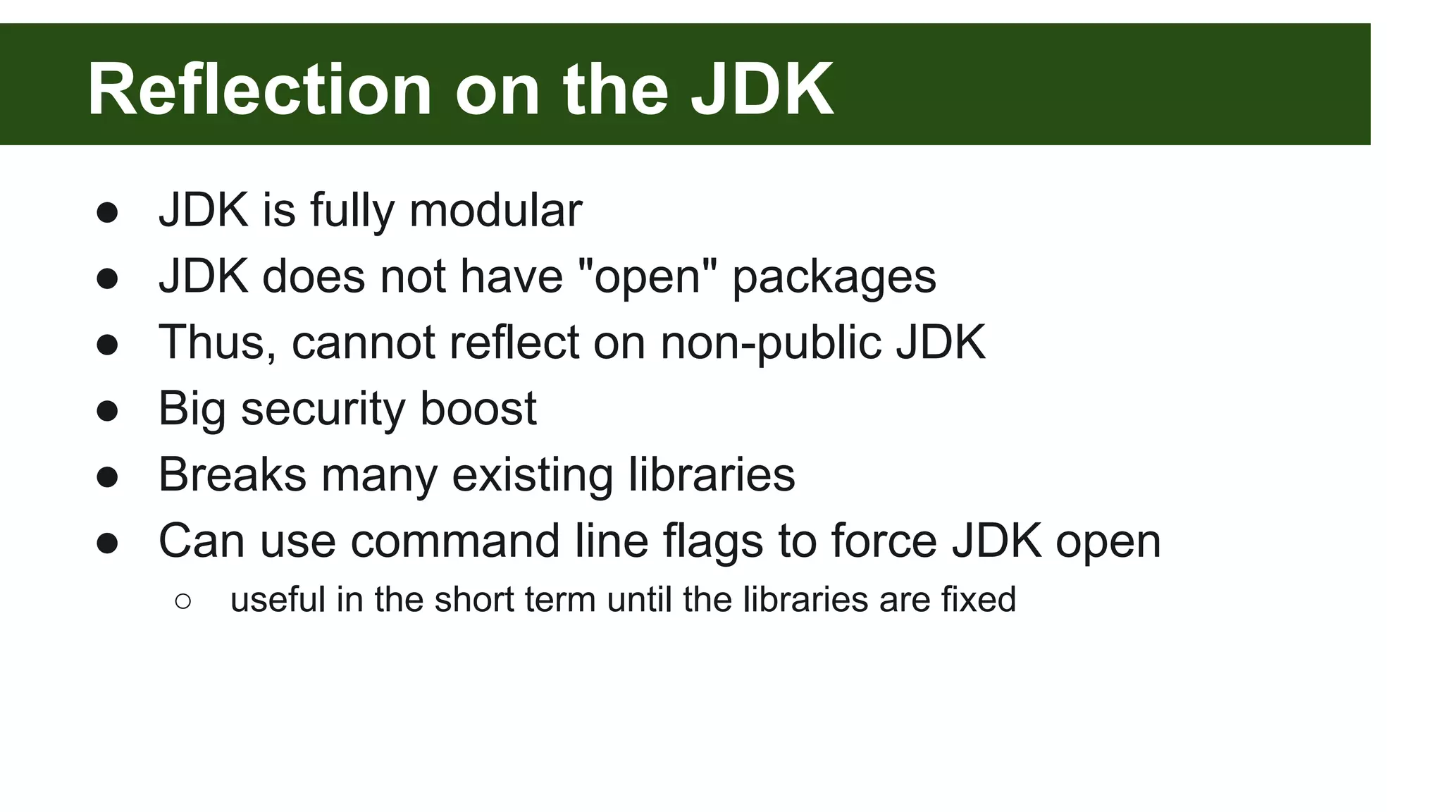 Reflection on the JDK ● JDK is fully modular ● JDK does not have "open" packages ● Thus, cannot reflect on non-public JDK ● Big security boost ● Breaks many existing libraries ● Can use command line flags to force JDK open ○ useful in the short term until the libraries are fixed 