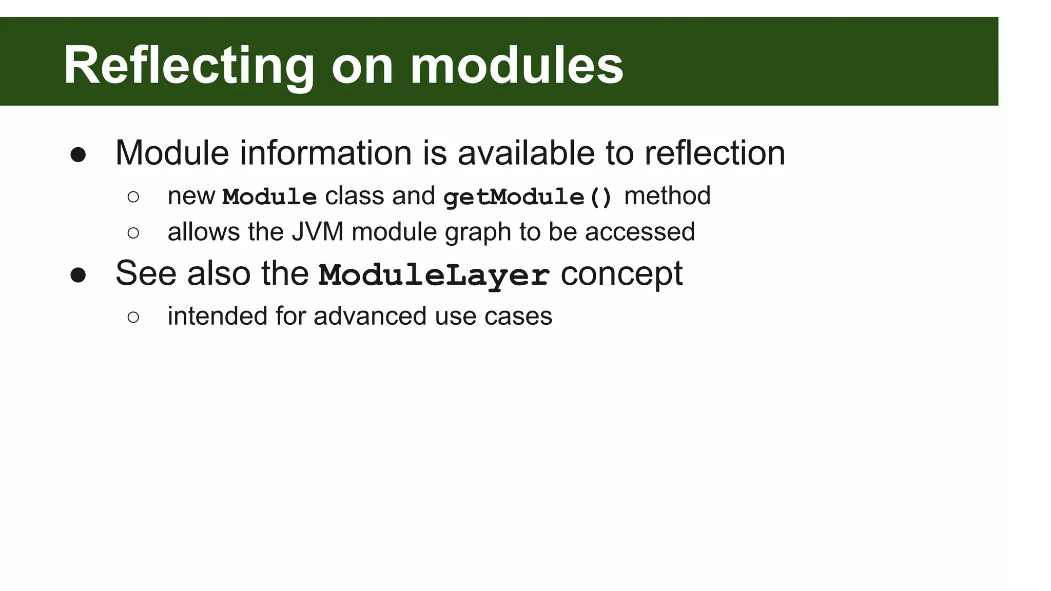 Reflecting on modules ● Module information is available to reflection ○ new Module class and getModule() method ○ allows the JVM module graph to be accessed ● See also the ModuleLayer concept ○ intended for advanced use cases 
