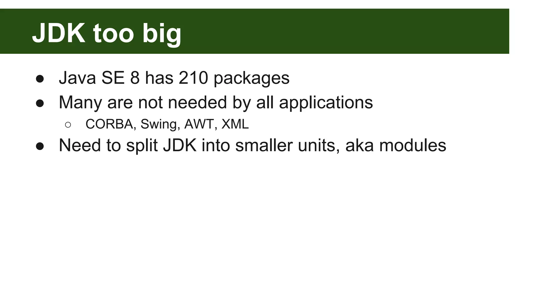 JDK too big ● Java SE 8 has 210 packages ● Many are not needed by all applications ○ CORBA, Swing, AWT, XML ● Need to split JDK into smaller units, aka modules 