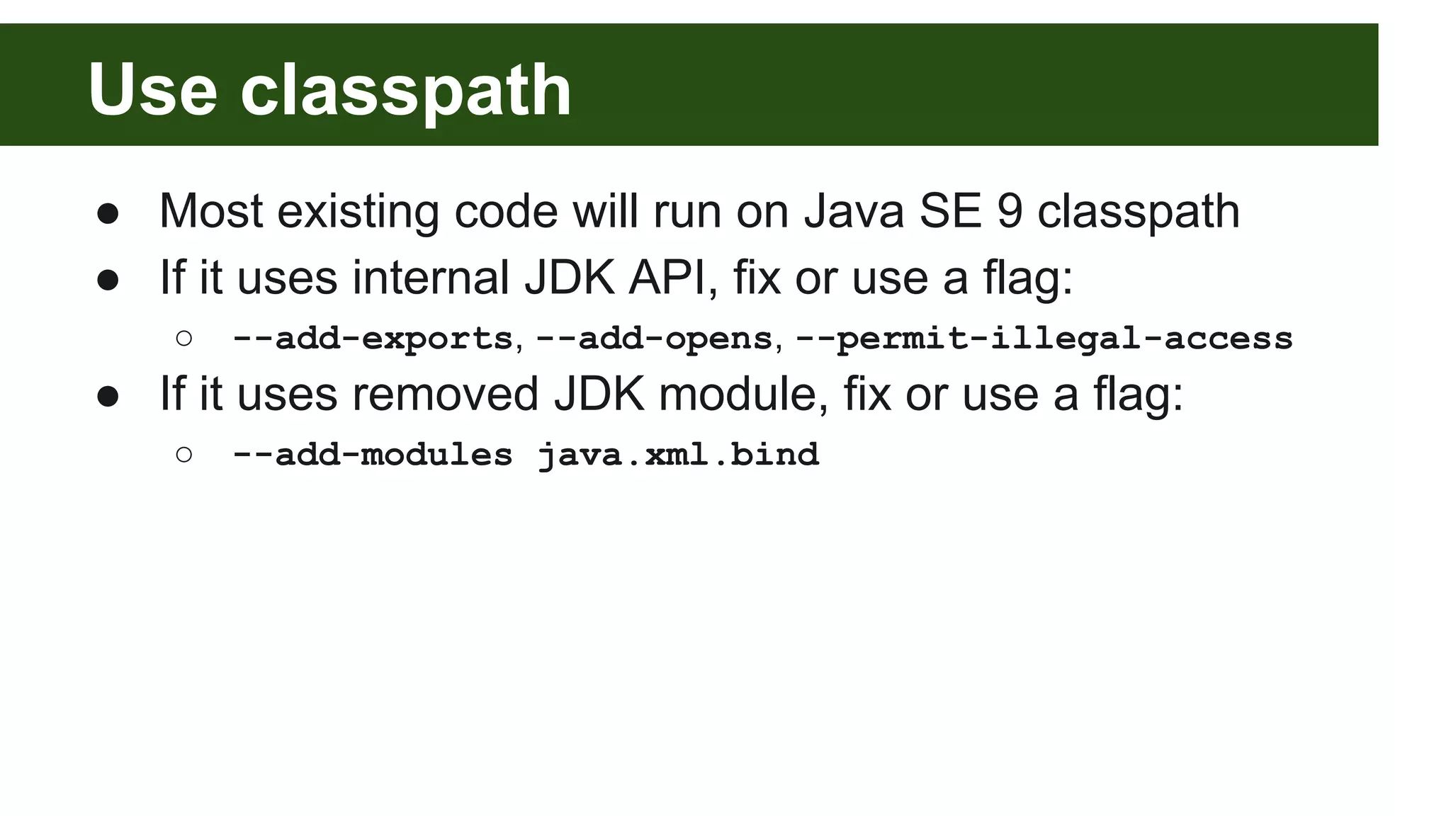 Use classpath ● Most existing code will run on Java SE 9 classpath ● If it uses internal JDK API, fix or use a flag: ○ --add-exports, --add-opens, --permit-illegal-access ● If it uses removed JDK module, fix or use a flag: ○ --add-modules java.xml.bind 