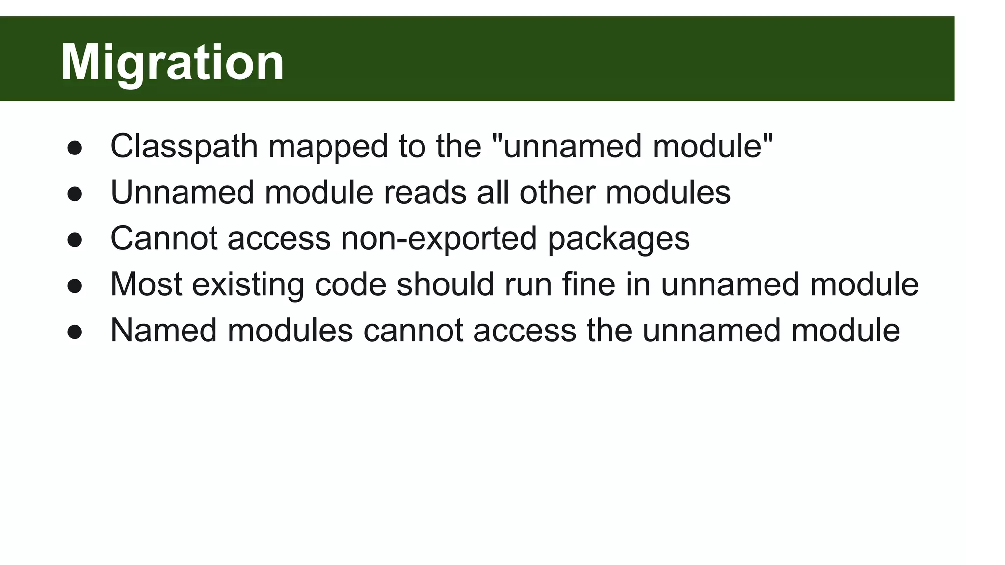 Migration ● Classpath mapped to the "unnamed module" ● Unnamed module reads all other modules ● Cannot access non-exported packages ● Most existing code should run fine in unnamed module ● Named modules cannot access the unnamed module 