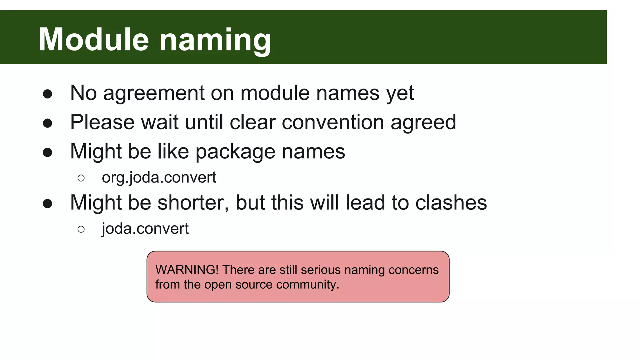 Module naming ● No agreement on module names yet ● Please wait until clear convention agreed ● Might be like package names ○ org.joda.convert ● Might be shorter, but this will lead to clashes ○ joda.convert WARNING! There are still serious naming concerns from the open source community. 