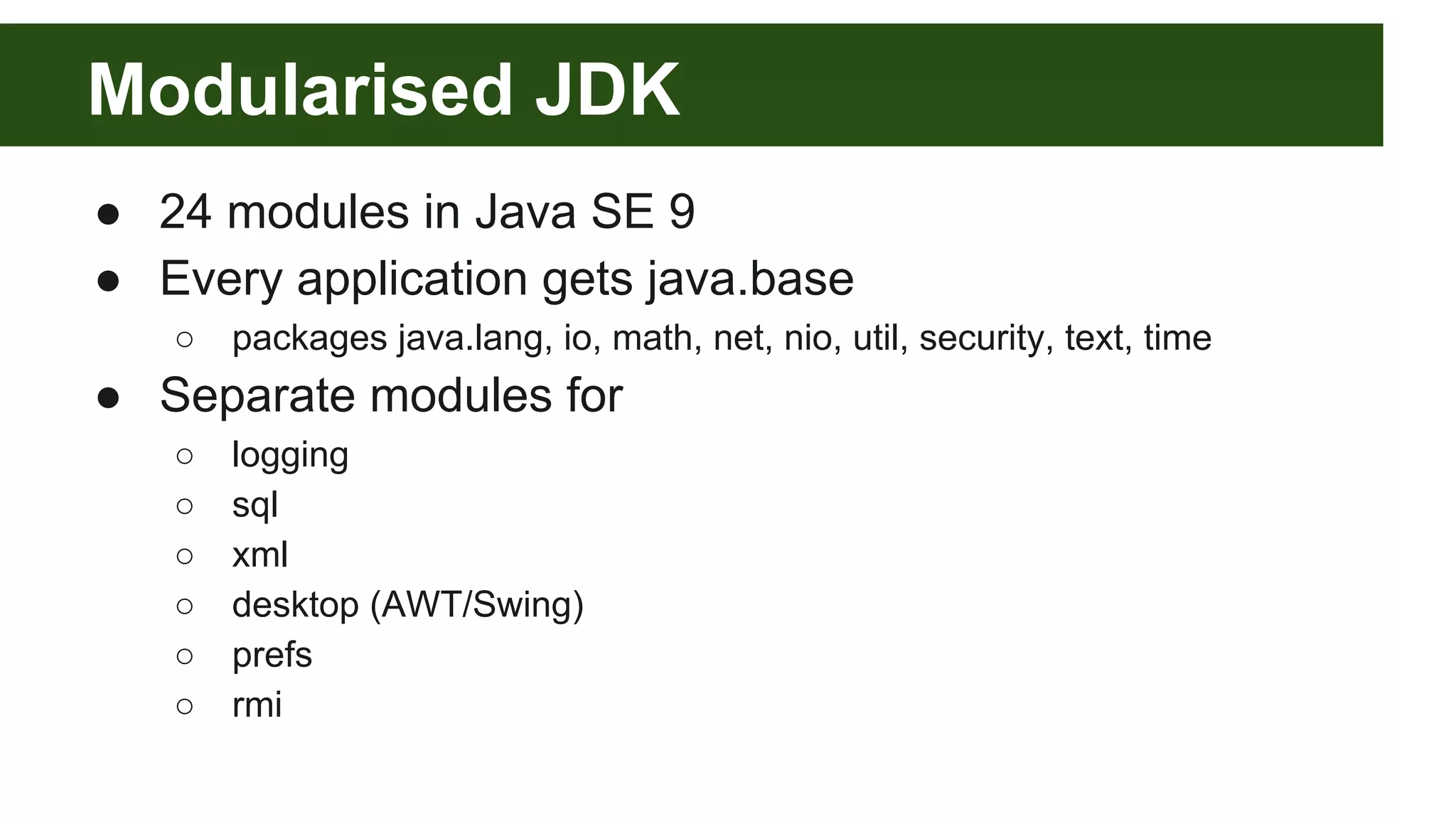 Modularised JDK ● 24 modules in Java SE 9 ● Every application gets java.base ○ packages java.lang, io, math, net, nio, util, security, text, time ● Separate modules for ○ logging ○ sql ○ xml ○ desktop (AWT/Swing) ○ prefs ○ rmi 