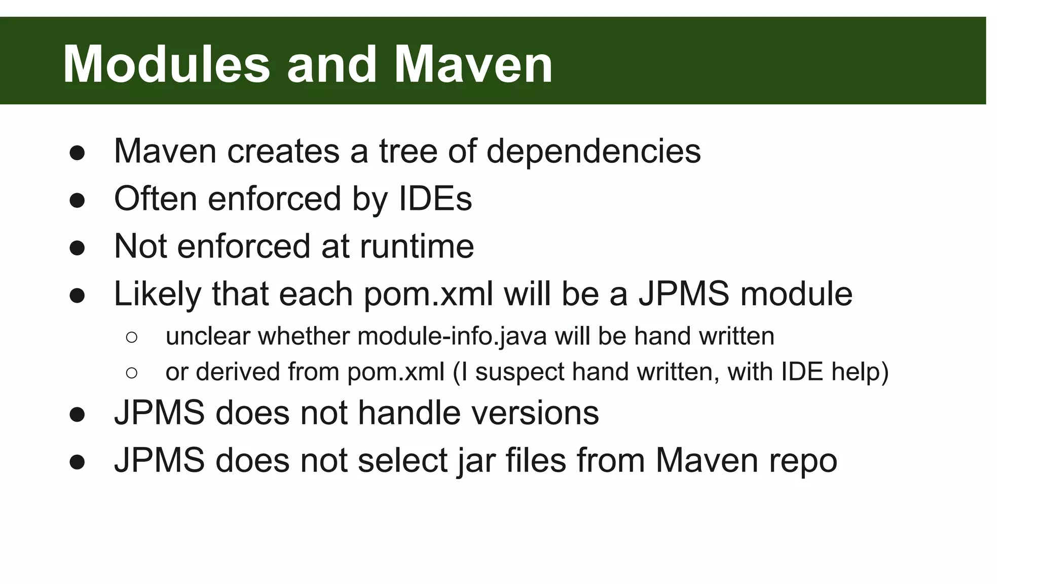 Modules and Maven ● Maven creates a tree of dependencies ● Often enforced by IDEs ● Not enforced at runtime ● Likely that each pom.xml will be a JPMS module ○ unclear whether module-info.java will be hand written ○ or derived from pom.xml (I suspect hand written, with IDE help) ● JPMS does not handle versions ● JPMS does not select jar files from Maven repo 