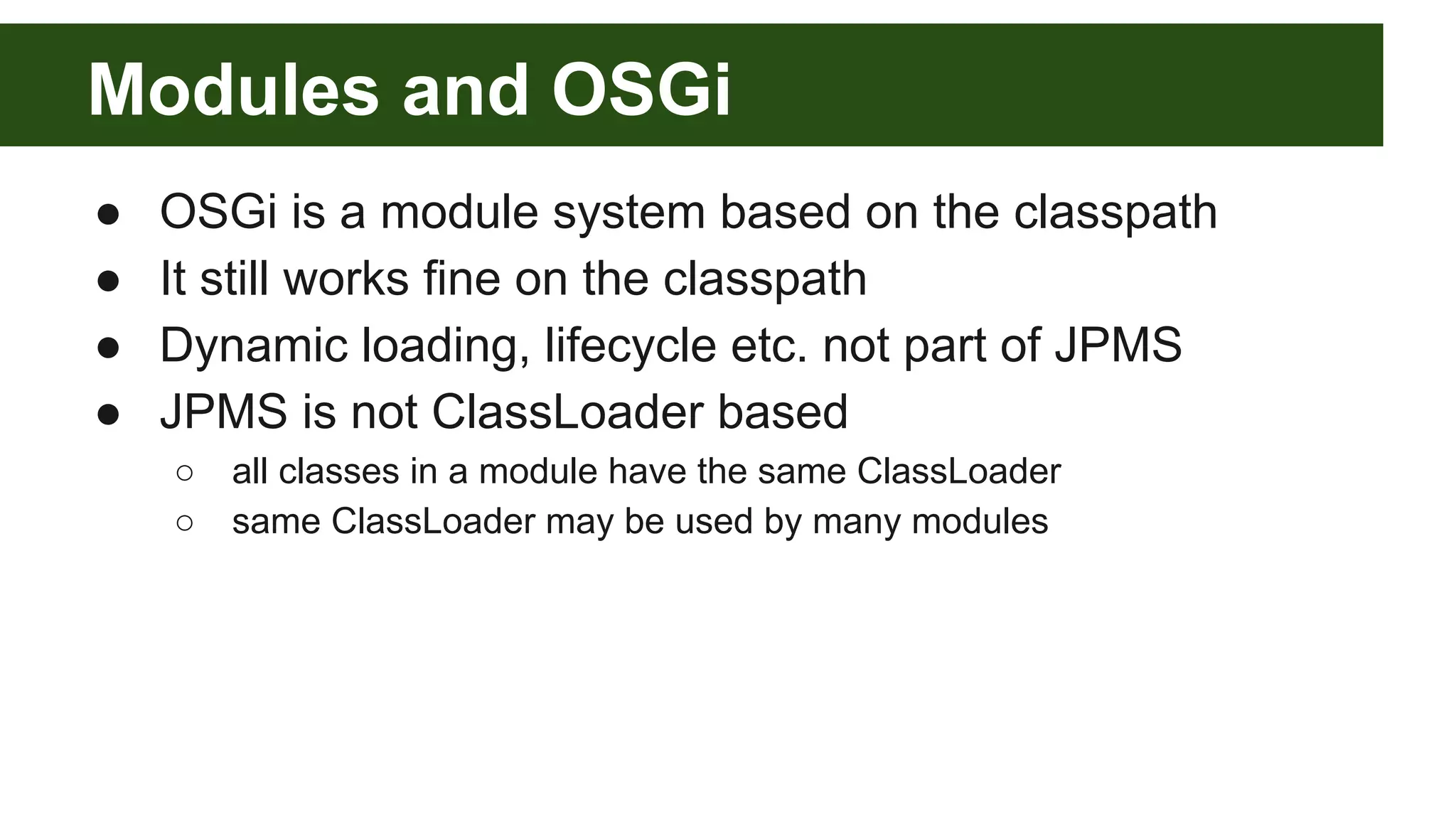Modules and OSGi ● OSGi is a module system based on the classpath ● It still works fine on the classpath ● Dynamic loading, lifecycle etc. not part of JPMS ● JPMS is not ClassLoader based ○ all classes in a module have the same ClassLoader ○ same ClassLoader may be used by many modules 