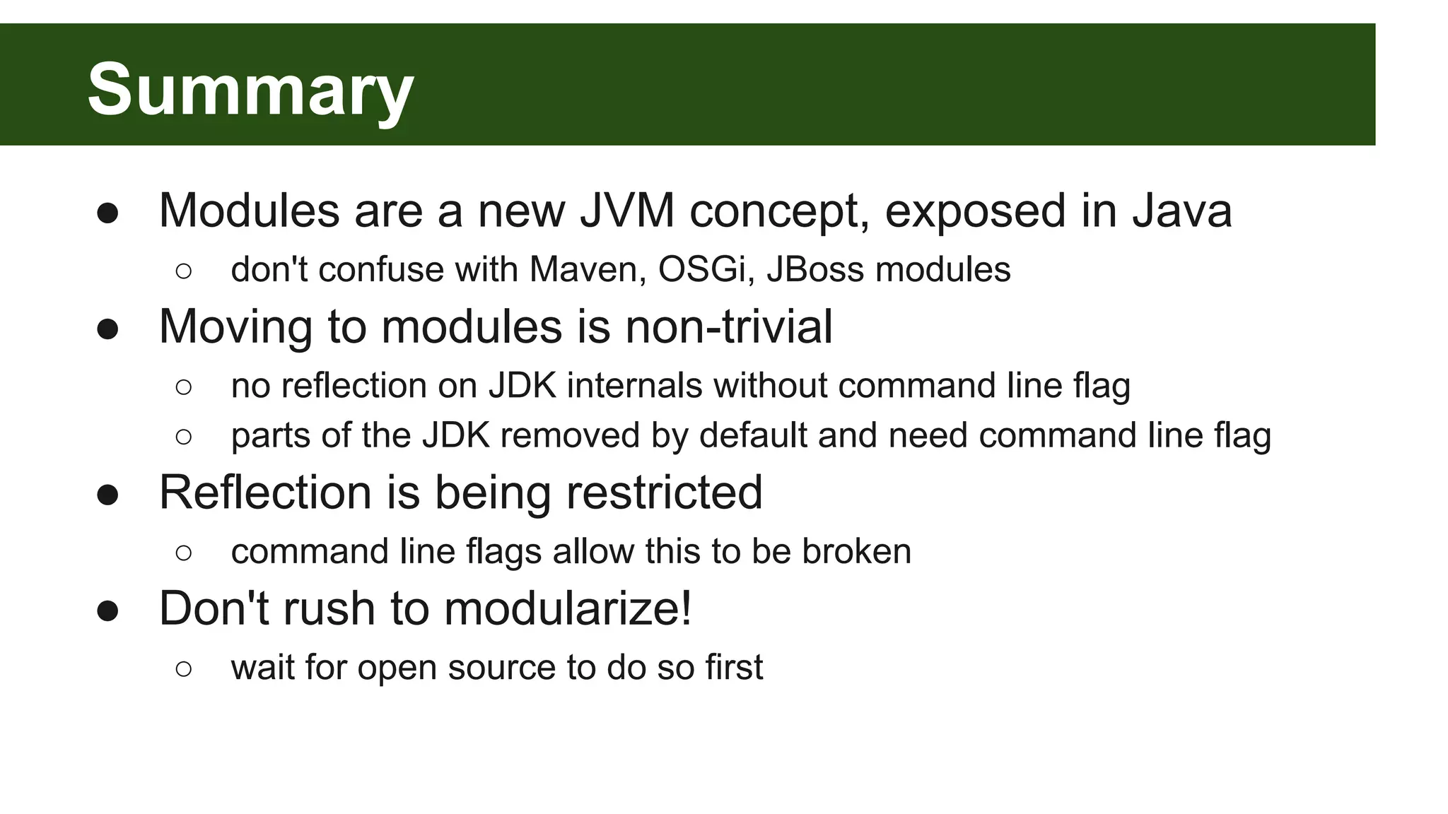 Summary ● Modules are a new JVM concept, exposed in Java ○ don't confuse with Maven, OSGi, JBoss modules ● Moving to modules is non-trivial ○ no reflection on JDK internals without command line flag ○ parts of the JDK removed by default and need command line flag ● Reflection is being restricted ○ command line flags allow this to be broken ● Don't rush to modularize! ○ wait for open source to do so first 