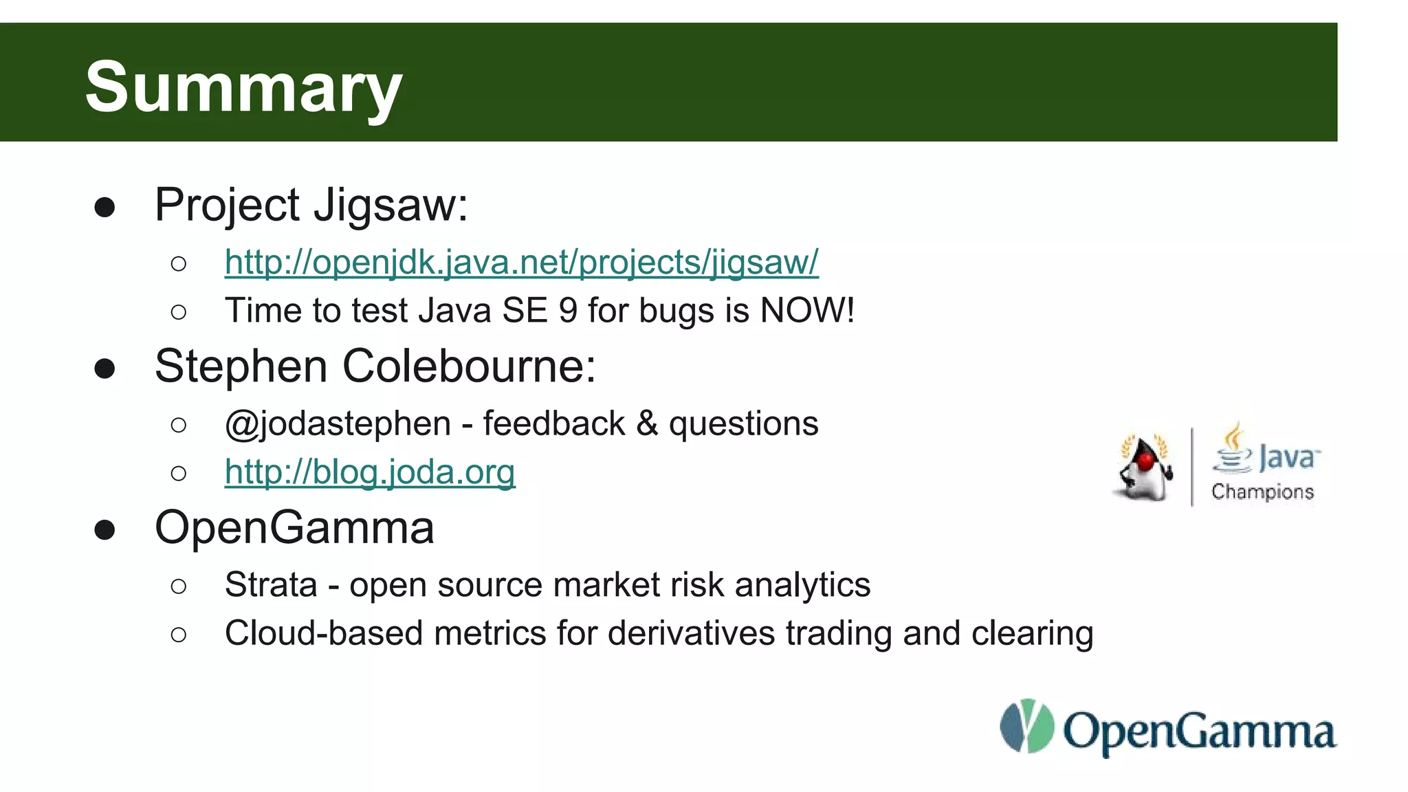 Summary ● Project Jigsaw: ○ http://openjdk.java.net/projects/jigsaw/ ○ Time to test Java SE 9 for bugs is NOW! ● Stephen Colebourne: ○ @jodastephen - feedback & questions ○ http://blog.joda.org ● OpenGamma ○ Strata - open source market risk analytics ○ Cloud-based metrics for derivatives trading and clearing 