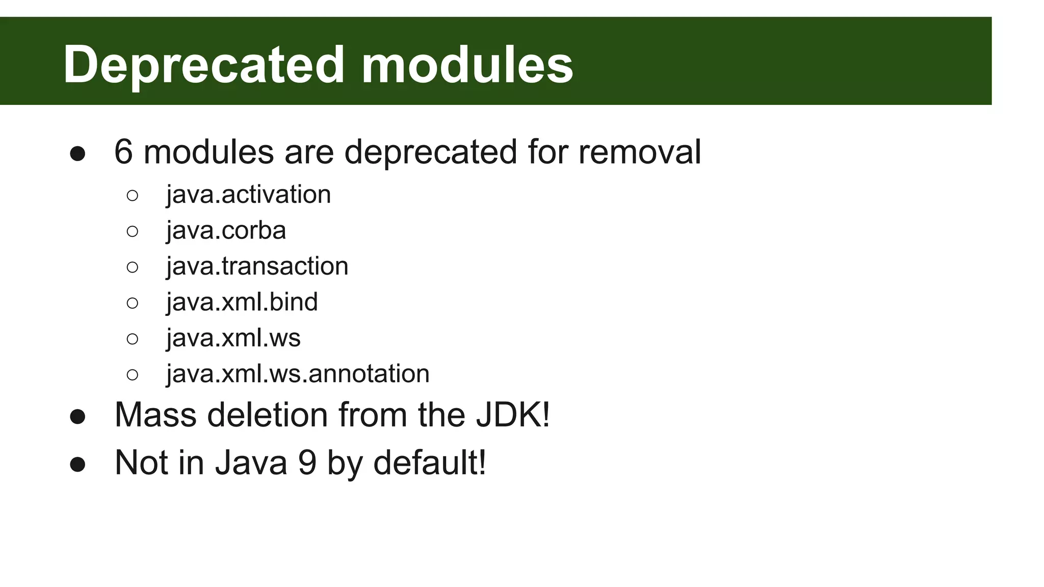 Deprecated modules ● 6 modules are deprecated for removal ○ java.activation ○ java.corba ○ java.transaction ○ java.xml.bind ○ java.xml.ws ○ java.xml.ws.annotation ● Mass deletion from the JDK! ● Not in Java 9 by default! 
