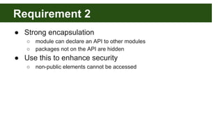 Requirement 2
● Strong encapsulation
○ module can declare an API to other modules
○ packages not on the API are hidden
● Use this to enhance security
○ non-public elements cannot be accessed
 