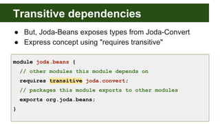 Transitive dependencies
● But, Joda-Beans exposes types from Joda-Convert
● Express concept using "requires transitive"
module joda.beans {
// other modules this module depends on
requires transitive joda.convert;
// packages this module exports to other modules
exports org.joda.beans;
}
 